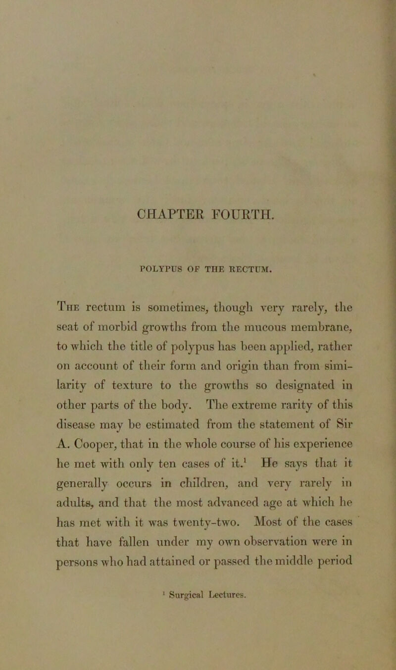 CHAPTER FOURTH. POLYPUS OF TIIE KECTUM. The rectum is sometimes, though very rarely, the seat of morbid growths from the mucous membrane, to which the title of polypus has been applied, rather on account of their form and origin than from simi- larity of texture to the growths so designated in other parts of the body. The extreme rarity of this disease may be estimated from the statement of Sir A. Cooper, that in the -whole course of his experience he met with only ten cases of it.1 He says that it generally occurs in children, and very rarely in adults, and that the most advanced age at which he has met with it was twenty-two. Most of the cases that have fallen under my own observation were in persons who had attained or passed the middle period
