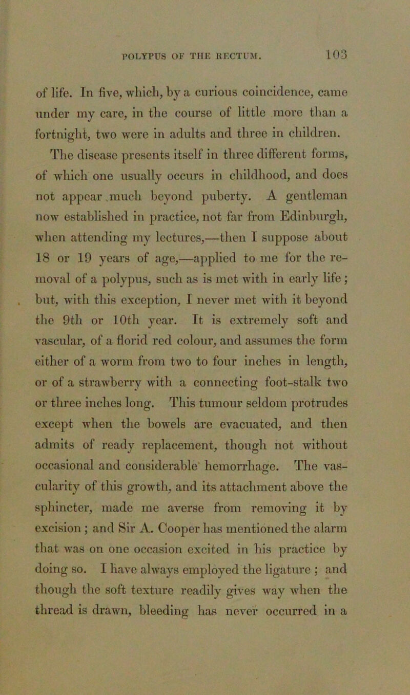 of life. In five, which, by a curious coincidence, came under my care, in the course of little more than a fortnight, two were in adults and three in children. The disease presents itself in three different forms, of which one usually occurs in childhood, and does not appear much beyond puberty. A gentleman now established in practice, not far from Edinburgh, when attending my lectures,—then I suppose about 18 or 19 years of age,—applied to me for the re- moval of a polypus, such as is met with in early life; but, with this exception, I never met with it beyond the 9th or 10th year. It is extremely soft and vascular, of a florid red colour, and assumes the form either of a worm from two to four inches in length, or of a strawberry with a connecting foot-stalk two or three inches long. This tumour seldom protrudes except when the bowels are evacuated, and then admits of ready replacement, though not without occasional and considerable' hemorrhage. The vas- cularity of this growth, and its attachment above the sphincter, made me averse from removing it by excision ; and Sir A. Cooper has mentioned the alarm that was on one occasion excited in his practice by doing so. I have always employed the ligature ; and though the soft texture readily gives way when the thread is drawn, bleeding lias never occurred in a