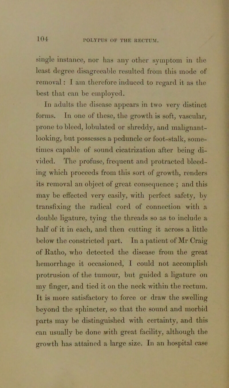 single instance, nor has any other symptom in the least degree disagreeable resulted from this mode of removal: I am therefore induced to regard it as the best that can be employed. In adults the disease appears in two very distinct forms. Ln one of these, the growth is soft, vascular, prone to bleed, lobulated or shreddy, and malignant- looking, but possesses a peduncle or foot-stalk, some- times capable of sound cicatrization after being di- vided. The profuse, frequent and protracted bleed- ing which proceeds from this sort of growth, renders its removal an object of great consequence ; and this may be effected very easily, with perfect safety, by transfixing the radical cord of connection with a double ligature, tying the threads so as to include a half of it in each, and then cutting it across a little below the constricted part. In a patient of Mr Craig of Ratlio, who detected the disease from the great hemorrhage it occasioned, I could not accomplish protrusion of the tumour, but guided a ligature on my finger, and tied it on the neck within the rectum. It is more satisfactory to force or draw the swelling beyond the sphincter, so that the sound and morbid parts may be distinguished with certainty, and this can usually be done with great facility, although the growth has attained a large size. In an hospital case