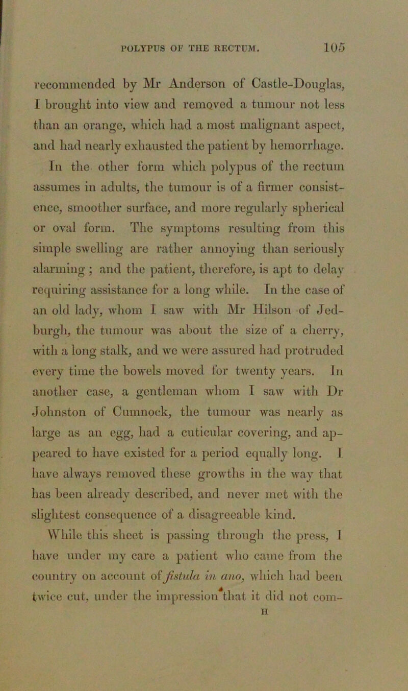 recommended by Mr Anderson of Castle-Douglas, 1 brought into view and removed a tumour not less than an orange, which had a most malignant aspect, and had nearly exhausted the patient by hemorrhage. In the other form which polypus of the rectum assumes in adults, the tumour is of a firmer consist- ence, smoother surface, and more regularly spherical or oval form. The symptoms resulting from this simple swelling are rather annoying than seriously alarming ; and the patient, therefore, is apt to delay requiring assistance for a long while. In the case of an old lady, whom I saw with Mr Hilson of Jed- burgh, the tumour was about the size of a cherry, with a long stalk, and we were assured had protruded every time the bowels moved for twenty years. In another case, a gentleman whom I saw with Dr Johnston of Cumnock, the tumour was nearly as large as an egg, had a cuticular covering, and ap- peared to have existed for a period equally long. I have always removed these growths in the way that has been already described, and never met with the slightest consequence of a disagreeable kind. While this sheet is passing through the press, I have under my care a patient who came from the country on account of fistula in ano, which had been twice cut, under the impression that it did not com- H