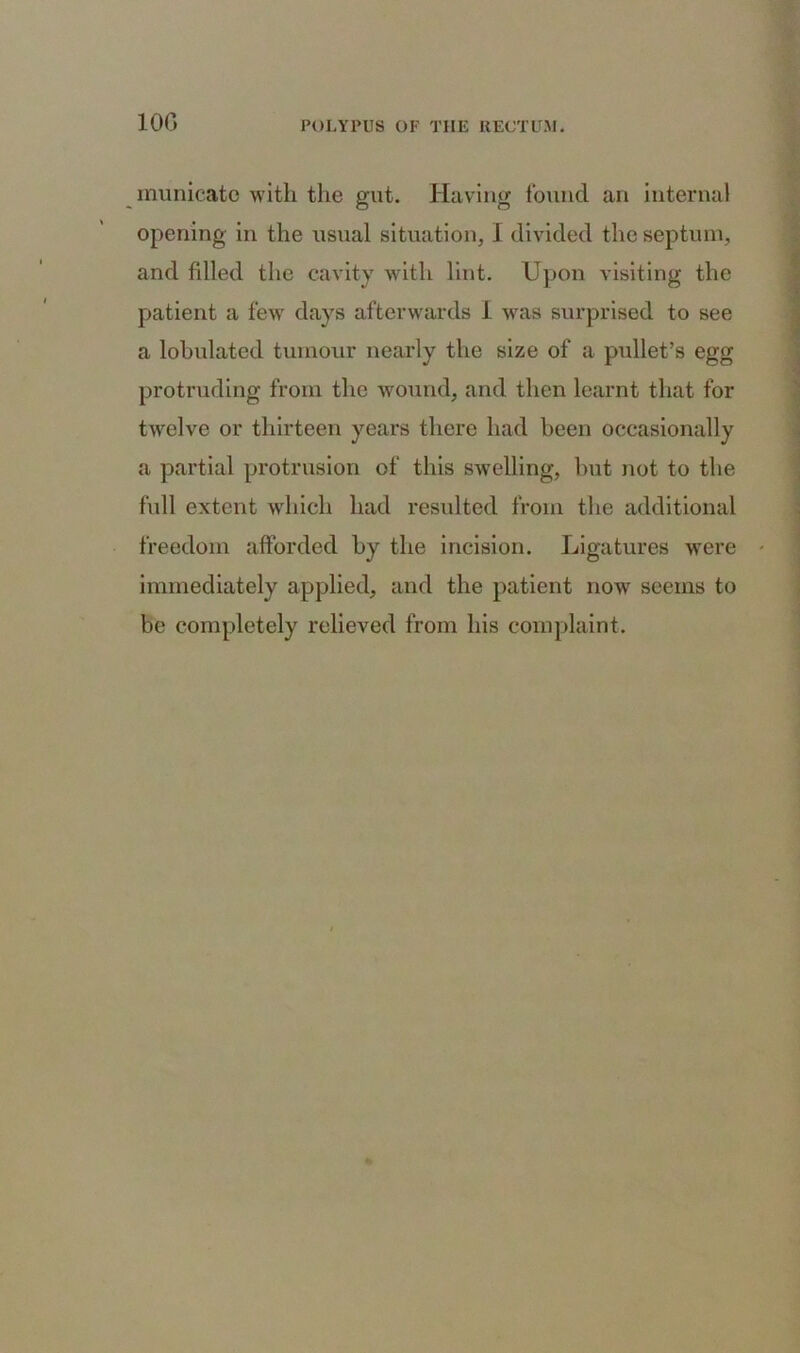 10G municate with the gut. Having found an internal opening in the usual situation, I divided the septum, and filled the cavity with lint. Upon visiting the patient a few days afterwards I was surprised to see a lobulated tumour nearly the size of a pullet’s egg protruding from the wound, and then learnt that for twelve or thirteen years there had been occasionally a partial protrusion of this swelling, but not to the full extent which had resulted from the additional freedom afforded by the incision. Ligatures were immediately applied, and the patient now seems to be completely relieved from his complaint.