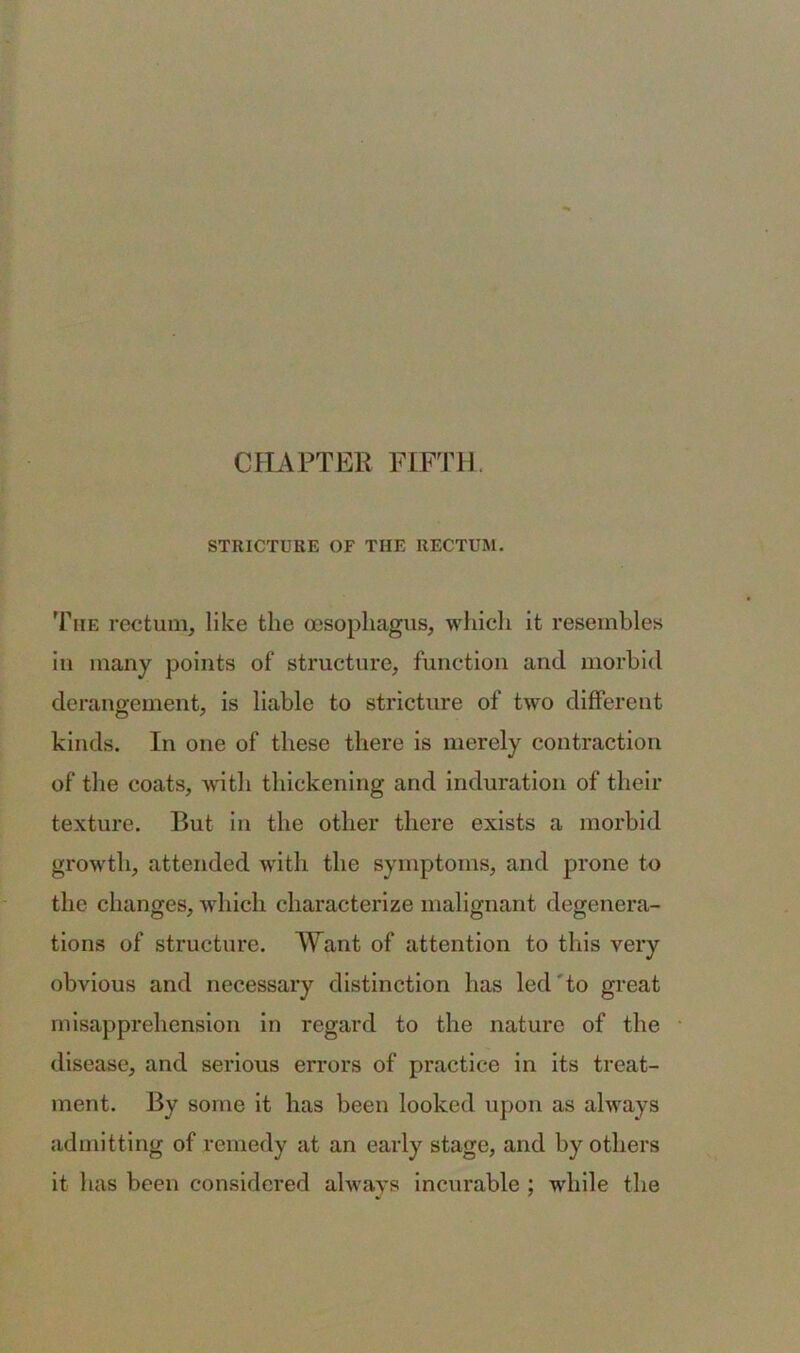 STRICTURE OF THE RECTUM. The rectum, like the oesophagus, which it resembles in many points of structure, function and morbid derangement, is liable to stricture of two different kinds. In one of these there is merely contraction of the coats, with thickening and induration of their texture. But in the other there exists a morbid growth, attended with the symptoms, and prone to the changes, which characterize malignant degenera- tions of structure. Want of attention to this very obvious and necessary distinction has led to great misapprehension in regard to the nature of the disease, and serious errors of practice in its treat- ment. By some it has been looked upon as always admitting of remedy at an early stage, and by others it has been considered always incurable ; while the