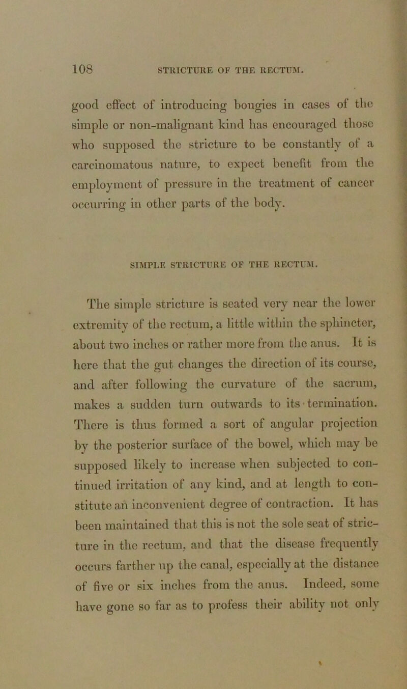good effect of introducing bougies in cases of the simple or non-malignant kind lias encouraged those who supposed the stricture to be constantly of a carcinomatous nature, to expect benefit from the employment of pressure in the treatment of cancer occurring in other parts of the body. SIMPLE STRICTURE OF THE RECTUM. The simple stricture is seated very near the lower extremity of the rectum, a little within the sphincter, about two inches or rather more from the anus. It is here that the gut changes the direction of its course, and after following the curvature of the sacrum, makes a sudden turn outwards to its termination. There is thus formed a sort of angular projection by the posterior surface of the bowel, which may be supposed likely to increase when subjected to con- tinued irritation of any kind, and at length to con- stitute an inconvenient degree of contraction. It lias been maintained that this is not the sole seat of stric- ture in the rectum, and that the disease frequently occurs farther up the canal, especially at the distance of five or six inches from the anus. Indeed, some have gone so far as to profess their ability not only