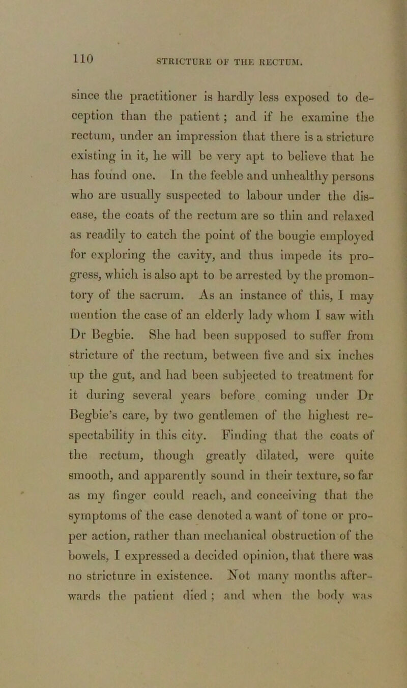 since tlie practitioner is hardly less exposed to de- ception than the patient; and if he examine the rectum, under an impression that there is a stricture existing in it, he will bo very apt to believe that he has found one. In the feeble and unhealthy persons who are usually suspected to labour under the dis- ease, the coats of the rectum are so thin and relaxed as readily to catch the point of the bougie employed for exploring the cavity, and thus impede its pro- gress, which is also apt to be arrested by the promon- tory of the sacrum. As an instance of this, I may mention the case of an elderly lady whom I saw with Dr Begbie. She had been supposed to suffer from stricture of the rectum, between five and six inches up the gut, and had been subjected to treatment for it during several years before coming under Dr Bcgbie’s care, by two gentlemen of the highest re- spectability in this city. Finding that the coats of the rectum, though greatly dilated, were quite smooth, and apparently sound in their texture, so far as my finger could reach, and conceiving that the symptoms of the case denoted a want of tone or pro- per action, rather than mechanical obstruction of the bowels, I expressed a decided opinion, that there was no stricture in existence. Not many months after- wards the patient died ; and when the body was