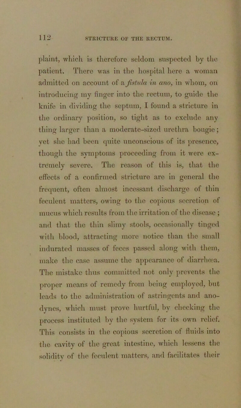 plaint, which is therefore seldom suspected by the patient. There was in the hospital here a woman admitted on account of a fistula in ano, in whom, on introducing my linger into the rectum, to guide the knife in dividing the septum, I found a stricture in the ordinary position, so tight as to exclude any thing larger than a moderate-sized urethra bougie; yet she had been quite unconscious of its presence, though the symptoms proceeding from it were ex- tremely severe. The reason of this is, that the effects of a confirmed stricture are in general the frequent, often almost incessant discharge of thin feculent matters, owing to the copious secretion of mucus which results from the irritation of the disease ; and that the thin slimy stools, occasionally tinged with blood, attracting more notice than the small indurated masses of feces passed along with them, make the case assume the appearance of diarrhoea. The mistake thus committed not only prevents the proper means of remedy from being employed, but leads to the administration of astringents and ano- dynes, which must prove hurtful, by checking the process instituted by the system for its own relief. This consists in the copious secretion of fluids into the cavity of the great intestine, which lessens the solidity of the feculent matters, and facilitates their