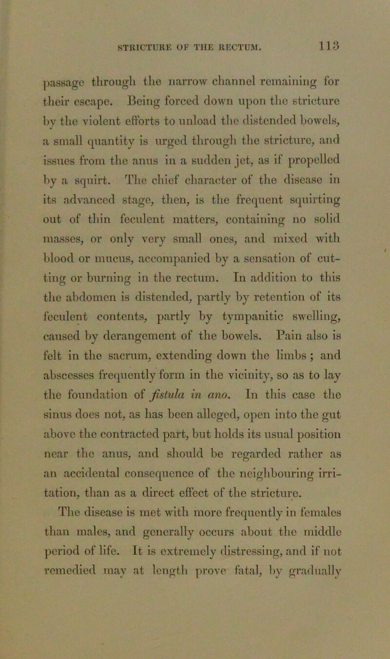 passage through the narrow channel remaining for their escape. Being forced down upon the stricture by the violent efforts to unload the distended bowels, a small quantity is urged through the stricture, and issues from the anus in a sudden jet, as if propelled by a squirt. The chief character of the disease in its advanced stage, then, is the frequent squirting out of thin feculent matters, containing no solid masses, or only very small ones, and mixed with blood or mucus, accompanied by a sensation of cut- ting or burning in the rectum. In addition to this the abdomen is distended, partly by retention of its feculent contents, partly by tympanitic swelling, caused by derangement of the bowels. Pain also is felt in the sacrum, extending down the limbs ; and abscesses frequently form in the vicinity, so as to lay the foundation of fistula in ano. In this case the sinus does not, as has been alleged, open into the gnt above the contracted part, but holds its usual position near the anus, and should be regarded rather as an accidental consequence of the neighbouring irri- tation, than as a direct effect of the stricture. The disease is met with more frequently in females than males, and generally occurs about the middle period of life. It is extremely distressing, and if not remedied may at length prove fatal, by gradually