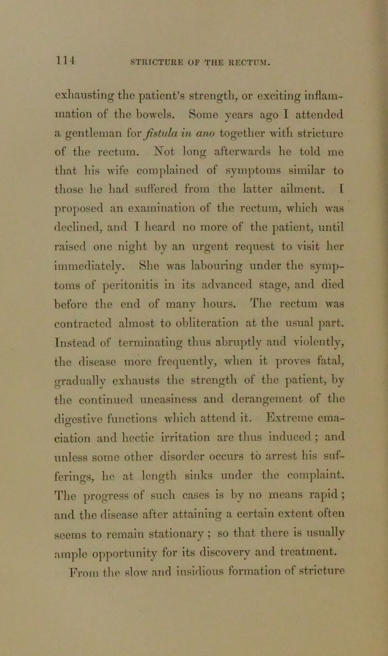 exhausting the patient’s strength, or exciting inflam- mation of the bowels. Some years ago 1 attended a gentleman for fistula in ano together with stricture of the rectum. Not long afterwards he told me that his wife complained of symptoms similar to those he had suffered from the latter ailment. [ proposed an examination of the rectum, which was declined, and I heard no more of the patient, until raised one night by an urgent request to visit her immediately. She was labouring under the symp- toms of peritonitis in its advanced stage, and died before the end of many hours. The rectum was contracted almost to obliteration at the usual part. Instead of terminating thus abruptly and violently, the disease more frequently, when it proves fatal, gradually exhausts the strength of the patient, by the continued uneasiness and derangement of the digestive functions which attend it. Extreme ema- O ciation and hectic irritation are thus induced; and unless some other disorder occurs to arrest his suf- ferings, he at length sinks under the complaint. The progress of such cases is by no means rapid ; and the disease after attaining a certain extent often seems to remain stationary ; so that there is usually ample opportunity for its discovery and treatment. From the sIoav and insidious formation of stricture
