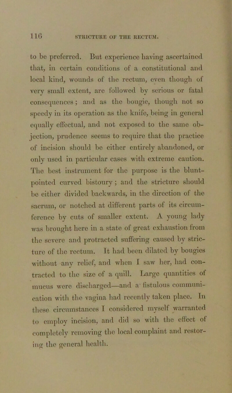 11(3 to be preferred. But experience having ascertained that, in certain conditions of a constitutional and local kind, wounds of the rectum, even though of very small extent, are followed by serious or fatal consequences ; and as the bougie, though not so speedy in its operation as the knife, being in general equally effectual, and not exposed to the same ob- jection, prudence seems to require that the practice of incision should be either entirely abandoned, or only used in particular cases with extreme caution. The best instrument for the purpose is the blunt- pointed curved bistoury ; and the stricture should be either divided backwards, in the direction of the sacrum, or notched at different parts of its circum- ference by cuts of smaller extent. A young lady was brought here in a state of great exhaustion from the severe and protracted suffering caused by stric- ture of the rectum. It had been dilated by bougies without anv relief, and when I saw her, had con- •J tractcd to the size of a quill. Large quantities of mucus were discharged—and a fistulous communi- cation with the vagina had recently taken place. In these circumstances I considered myself warranted to employ incision, and did so with the effect ot completely removing the local complaint and restor- ing the general health. r' o