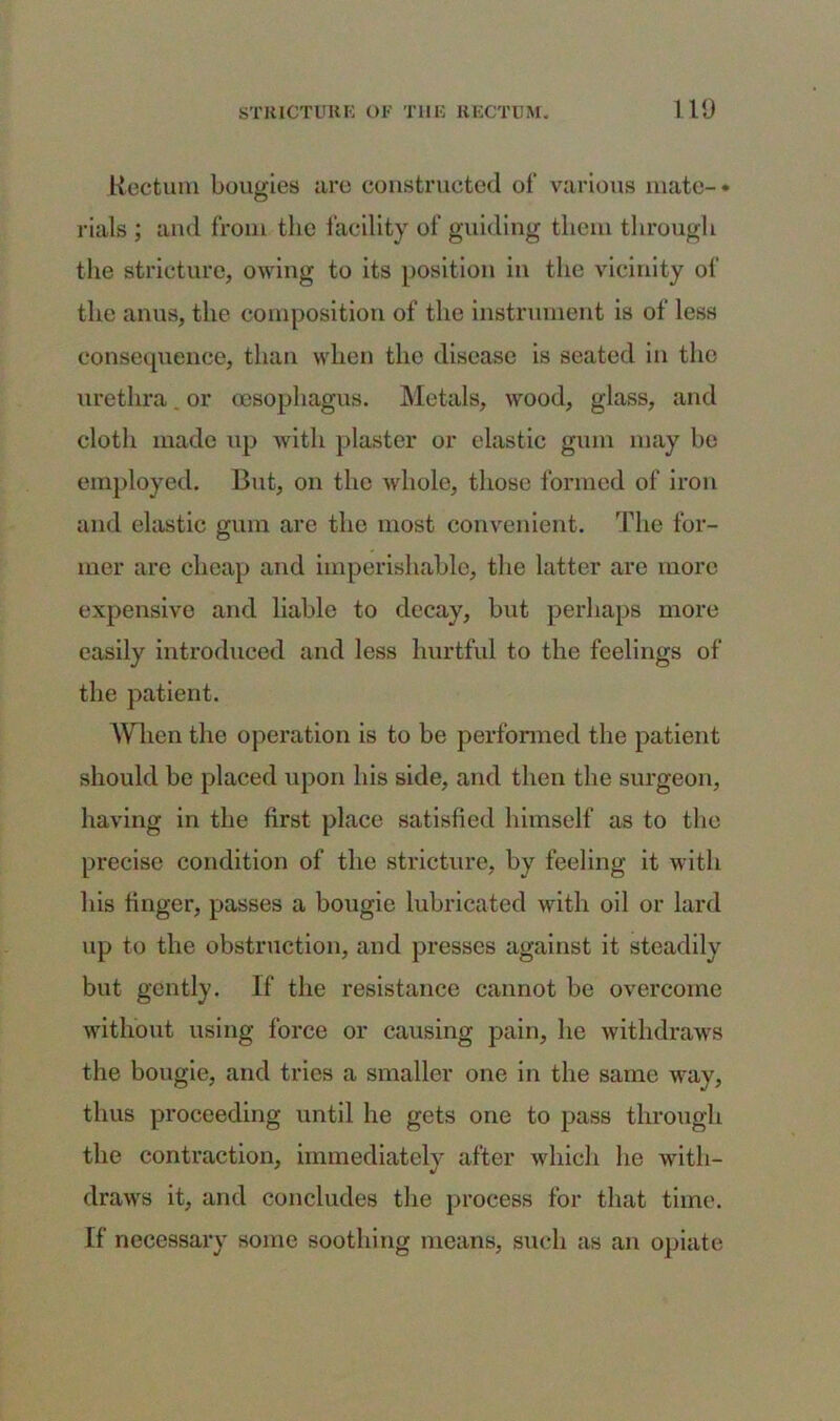 Rectum bougies are constructed of various mate-* rials ; and from the facility of guiding them through the stricture, owing to its position in the vicinity of the anus, the composition of the instrument is of less consequence, than when the disease is seated in the urethra. or oesophagus. Metals, wood, glass, and cloth made up with plaster or elastic gum may he employed. But, on the whole, those formed of iron and elastic gum are the most convenient. The for- mer are cheap and imperishable, the latter are more expensive and liable to decay, hut perhaps more easily introduced and less hurtful to the feelings of the patient. When the operation is to he performed the patient should be placed upon his side, and then the surgeon, having in the first place satisfied himself as to the precise condition of the stricture, by feeling it with his finger, passes a bougie lubricated with oil or lard up to the obstruction, and presses against it steadily but gently. If the resistance cannot be overcome without using force or causing pain, he withdraws the bougie, and tries a smaller one in the same way, thus proceeding until he gets one to pass through the contraction, immediately after which he with- draws it, and concludes the process for that time. If necessary some soothing means, such as an opiate