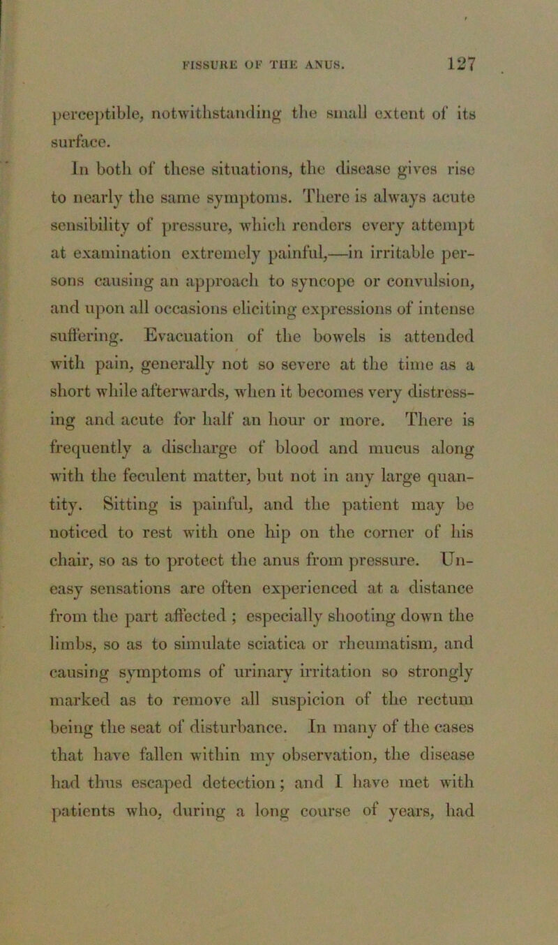perceptible, notwithstanding the small extent of its surface. In both of these situations, the disease gives rise to nearly the same symptoms. There is always acute sensibility of pressure, which renders every attempt at examination extremely painful,—in irritable per- sons causing an approach to syncope or convulsion, and upon all occasions eliciting expressions of intense suffering. Evacuation of the bowels is attended with pain, generally not so severe at the time as a short while afterwards, when it becomes very distress- ing and acute for half an hour or more. There is frequently a discharge of blood and mucus along with the feculent matter, but not in any large quan- tity. Sitting is painful, and the patient may be noticed to rest with one hip on the corner of his chair, so as to protect the anus from pressure. Un- easy sensations are often experienced at a distance from the part affected ; especially shooting down the limbs, so as to simulate sciatica or rheumatism, and causing symptoms of urinary irritation so strongly marked as to remove all suspicion of the rectum being the seat of disturbance. In many of the cases that have fallen within my observation, the disease had thus escaped detection; and I have met with patients who, during a long course of years, had