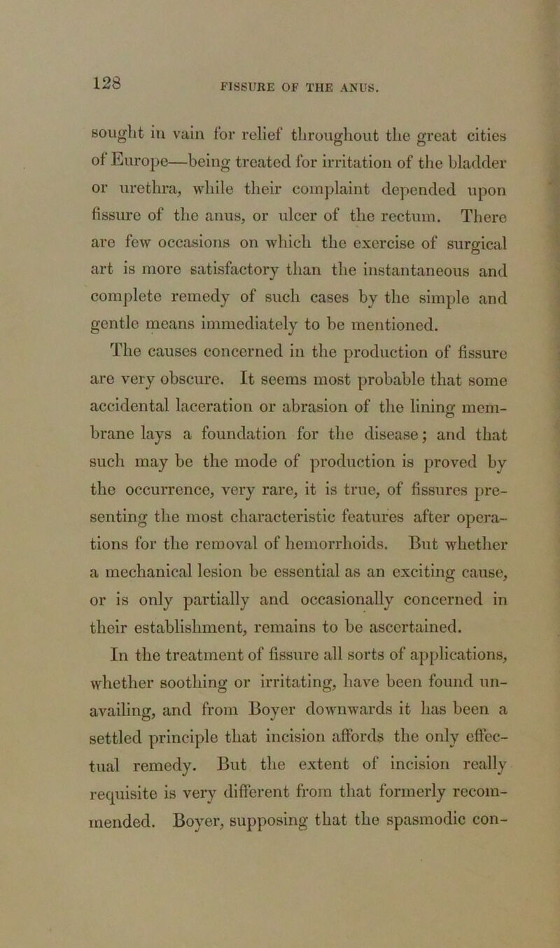 sought in vain for relief throughout the great cities of Europe—being treated for irritation of the bladder or urethra, while their complaint depended upon fissure of the anus, or ulcer of the rectum. There are few occasions on which the exercise of surgical art is more satisfactory than the instantaneous and complete remedy of such cases by the simple and gentle means immediately to be mentioned. The causes concerned in the production of fissure are very obscure. It seems most probable that some accidental laceration or abrasion of tho lining mem- brane lays a foundation for the disease; and that such may be the mode of production is proved by the occurrence, very rare, it is true, of fissures pre- senting the most characteristic features after opera- tions for the removal of hemorrhoids. But whether a mechanical lesion be essential as an exciting cause, or is only partially and occasionally concerned in their establishment, remains to be ascertained. In the treatment of fissure all sorts of applications, whether soothing or irritating, have been found un- availing, and from Boyer downwards it has been a settled principle that incision affords the oidy effec- tual remedy. But the extent of incision really requisite is very different from that formerly recom- mended. Boyer, supposing that the spasmodic con-