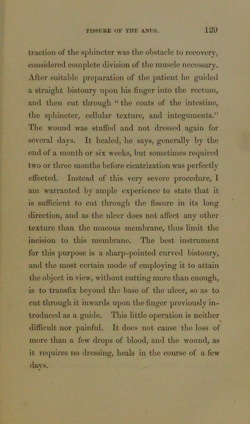 traction of the sphincter was the obstacle to recovery, considered complete division of the muscle necessary. After suitable preparation of the patient he guided a straight bistoury upon his finger into the rectum, and then cut through “ the coats of the intestine, the sphincter, cellular texture, and integuments.” The wound was stuffed and not dressed again for several days. It healed, he says, generally by the end of a month or six weeks, but sometimes required two or three months before cicatrization was perfectly effected. Instead of this very severe procedure, I am warranted by ample experience to state that it is sufficient to cut through the fissure in its long direction, and as the ulcer does not affect any other texture than the mucous membrane, thus limit the incision to this membrane. The best instrument for this purpose is a sharp-pointed curved bistoury, and the most certain mode of employing it to attain the object in view, without cutting more than enough, is to transfix beyond the base of the ulcer, so as to cut through it inwards upon the finger previously in- troduced as a guide. This little operation is neither difficult nor painful. It does not cause the loss of more than a few drops of blood, and the wound, as it requires no dressing, heals in the course of a few days.