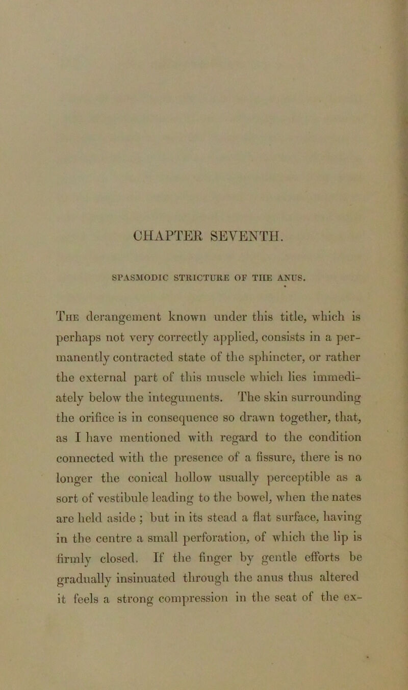 SPASMODIC STRICTURE OF THE ANUS. The derangement known under this title, which is perhaps not very correctly applied, consists in a per- manently contracted state of the sphincter, or rather the external part of this muscle which lies immedi- ately below the integuments. The skin surrounding the orifice is in consequence so drawn together, that, as I have mentioned with regard to the condition connected with the presence of a fissure, there is no longer the conical hollow usually perceptible as a sort of vestibule leading to the bowel, when the nates are held aside ; but in its stead a flat surface, having in the centre a small perforation, of which the lip is firmly closed. If the finger by gentle efforts be gradually insinuated through the anus thus altered it feels a strong compression in the seat of the ex-