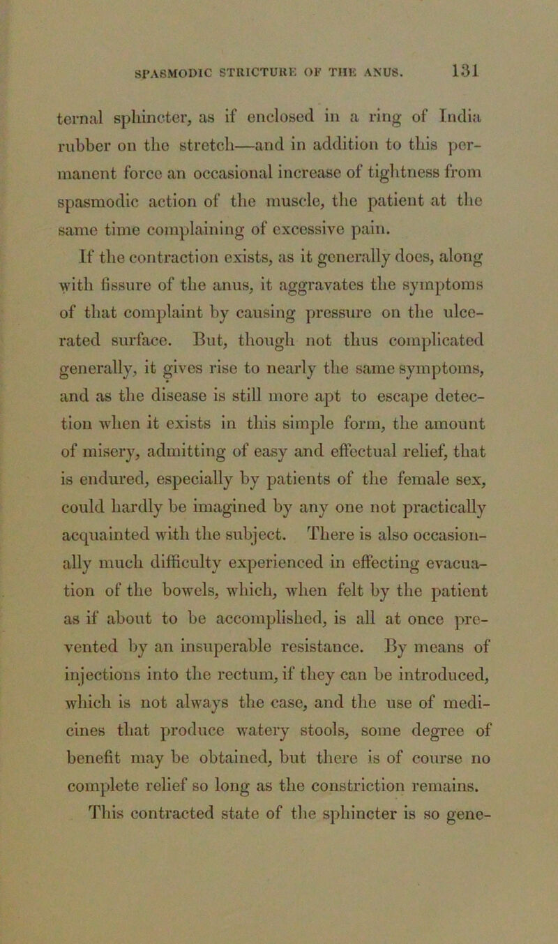 ternal sphincter, as if enclosed in a ring of India rubber on the stretch—and in addition to this per- manent force an occasional increase of tightness from spasmodic action of the muscle, the patient at the same time complaining of excessive pain. If the contraction exists, as it generally does, along with fissure of the anus, it aggravates the symptoms of that complaint by causing pressure on the ulce- rated surface. But, though not thus complicated generally, it gives rise to nearly the same symptoms, and as the disease is still more apt to escape detec- tion when it exists in this simple form, the amount of misery, admitting of easy and effectual relief, that is endured, especially by patients of the female sex, could hardly be imagined by any one not practically acquainted with the subject. There is also occasion- ally much difficulty experienced in effecting evacua- tion of the bowels, which, when felt by the patient as if about to be accomplished, is all at once pre- vented by an insuperable resistance. By means of injections into the rectum, if they can be introduced, which is not always the case, and the use of medi- cines that produce watery stools, some degree of benefit may be obtained, but there is of course no complete relief so long as the constriction remains. This contracted state of the sphincter is so gene-