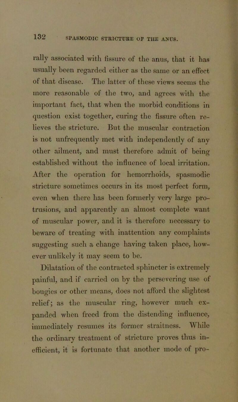 rally associated with fissure of the anus, that it has usually been regarded either as the same or an effect of that disease. The latter of these views seems the more reasonable of the two, and agrees with the important fact, that when the morbid conditions in question exist together, curing the fissure often re- lieves the stricture. But the muscular contraction is not unfrequently met with independently of any other ailment, and must therefore admit of bein<r established without the influence of local irritation. After the operation for hemorrhoids, spasmodic stricture sometimes occurs in its most perfect form, even when there has been formerly very large pro- trusions, and apparently an almost complete want of muscular power, and it is therefore necessary to beware of treating with inattention any complaints suggesting such a change having taken place, how- ever unlikely it may seem to be. Dilatation of the contracted sphincter is extremely painful, and if carried on by the persevering use of bougies or other means, does not afford the slightest relief; as the muscular ring, however much ex- panded when freed from the distending influence, immediately resumes its former straitness. While the ordinary treatment of stricture proves thus in- efficient, it is fortunate that another mode of pro-
