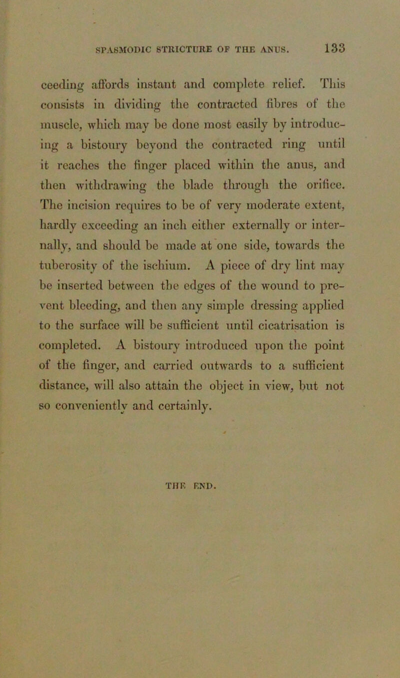 ceeding affords instant and complete relief. This consists in dividing tho contracted fibres of the muscle, which may be done most easily by introduc- ing a bistoury beyond the contracted ring until it reaches the finger placed within the anus, and then withdrawing the blade through the orifice. The incision requires to be of very moderate extent, hardly exceeding an inch either externally or inter- nally, and should be made at one side, towards the tuberosity of the ischium. A piece of dry lint may be inserted between tbe edges of the wound to pre- vent bleeding, and then any simple dressing applied to the surface will be sufficient until cicatrisation is completed. A bistoury introduced upon the point of the finger, and carried outwards to a sufficient distance, will also attain the object in view, but not so conveniently and certainly. THF. END.