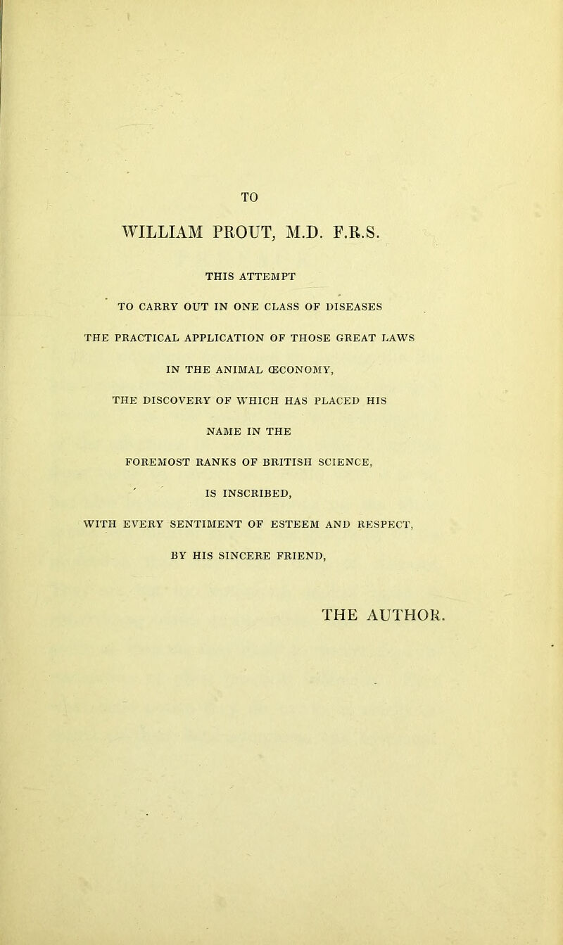 TO WILLIAM PROUT, M.D. F.R.S. THIS ATTEMPT TO CARRY OUT IN ONE CLASS OF DISEASES THE PRACTICAL APPLICATION OF THOSE GREAT LAWS IN THE ANIMAL (ECONOMY, THE DISCOVERY OF WHICH HAS PLACED HIS NAME IN THE FOREMOST RANKS OF BRITISH SCIENCE, IS INSCRIBED, WITH EVERY SENTIMENT OF ESTEEM AND RESPECT, BY HIS SINCERE FRIEND, THE AUTHOR