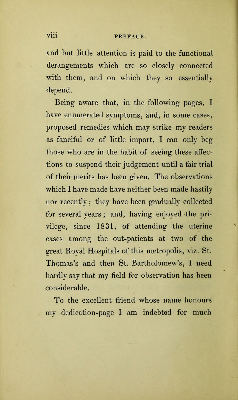 and but little attention is paid to the functional derangements which are so closely connected with them, and on which they so essentially depend. Being aware that, in the following pages, I have enumerated symptoms, and, in some cases, proposed remedies which may strike my readers as fanciful or of little import, I can only heg those who are in the habit of seeing these affec- tions to suspend their judgement until a fair trial of their merits has been given. The observations which I have made have neither been made hastily nor recently; they have been gradually collected for several years; and, having enjoyed the pri- vilege, since 1831, of attending the uterine cases among the out-patients at two of the great Royal Hospitals of this metropolis, viz. St. Thomas’s and then St. Bartholomew’s, I need hardly say that my field for observation has been considerable. To the excellent friend whose name honours my dedication-page I am indebted for much