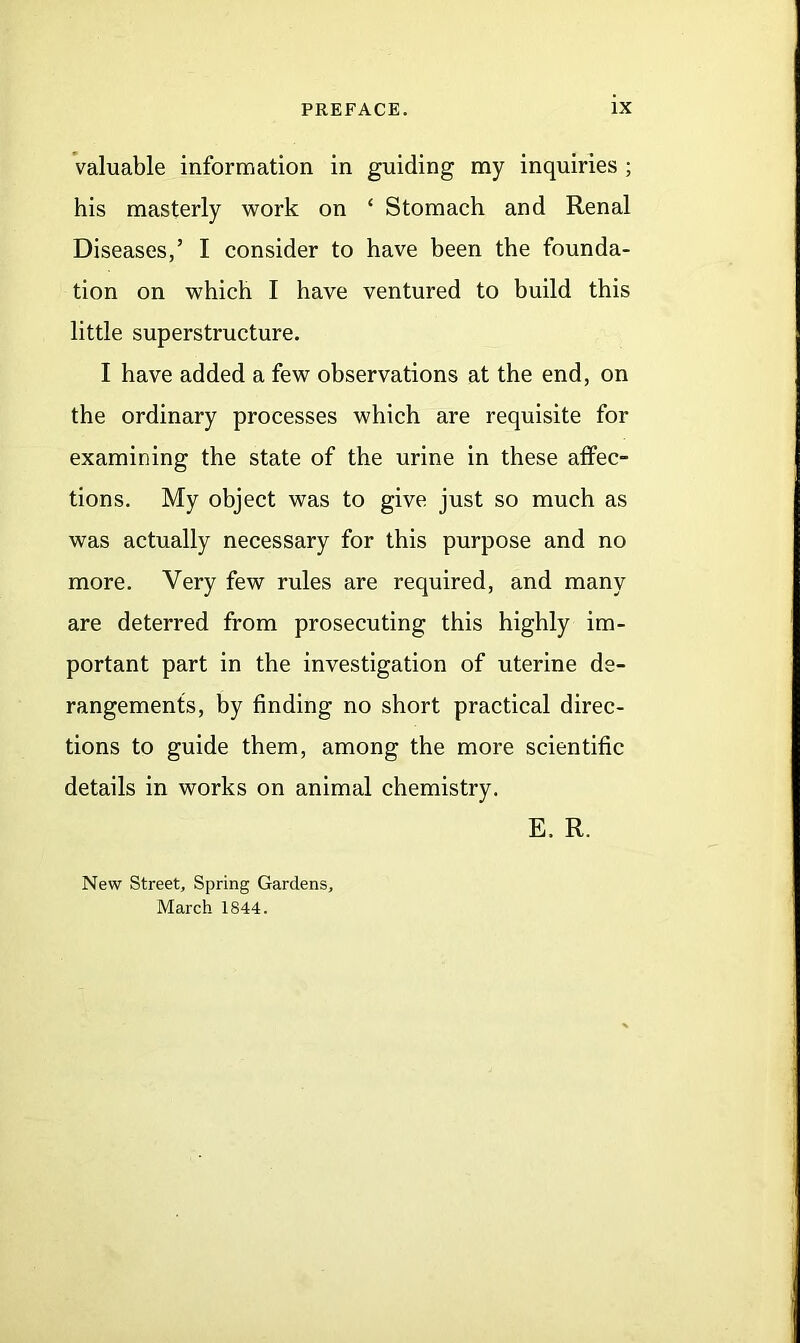 valuable information in guiding my inquiries ; his masterly work on ‘ Stomach and Renal Diseases,’ I consider to have been the founda- tion on which I have ventured to build this little superstructure. I have added a few observations at the end, on the ordinary processes which are requisite for examining the state of the urine in these affec- tions. My object was to give just so much as was actually necessary for this purpose and no more. Very few rules are required, and many are deterred from prosecuting this highly im- portant part in the investigation of uterine de- rangements, by finding no short practical direc- tions to guide them, among the more scientific details in works on animal chemistry. New Street, Spring Gardens, March 1844. E. R.