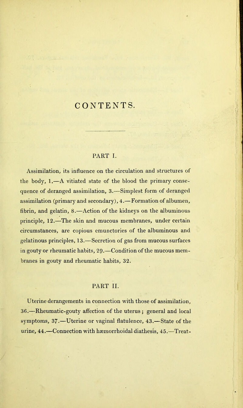 PART I. Assimilation, its influence on the circulation and structures of the body, 1.—A vitiated state of the blood the primary conse- quence of deranged assimilation, 3.—Simplest form of deranged assimilation (primary and secondary), 4.— Formation of albumen, fibrin, and gelatin, 8.—Action of the kidneys on the albuminous principle, 12.—The skin and mucous membranes, under certain circumstances, are copious emunctories of the albuminous and gelatinous principles, 13.—Secretion of gas from mucous surfaces in gouty or rheumatic habits, 29.—Condition of the mucous mem- branes in gouty and rheumatic habits, 32. PART II. Uterine derangements in connection with those of assimilation, 36.—Rheumatic-gouty affection of the uterus; general and local symptoms, 37.—Uterine or vaginal flatulence, 43.—State of the urine, 44.—Connection with hsemorrhoidal diathesis, 45.—Treat-