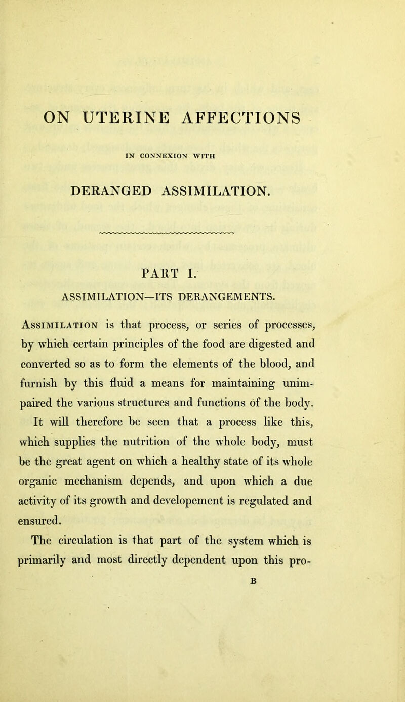 ON UTERINE AFFECTIONS IN CONNEXION WITH DERANGED ASSIMILATION. PART I. ASSIMILATION—ITS DERANGEMENTS. Assimilation is that process, or series of processes, by which certain principles of the food are digested and converted so as to form the elements of the blood, and furnish by this fluid a means for maintaining unim- paired the various structures and functions of the body. It will therefore be seen that a process like this, which supplies the nutrition of the whole body, must be the great agent on which a healthy state of its whole organic mechanism depends, and upon which a due activity of its growth and developement is regulated and ensured. The circulation is that part of the system which is primarily and most directly dependent upon this pro- B