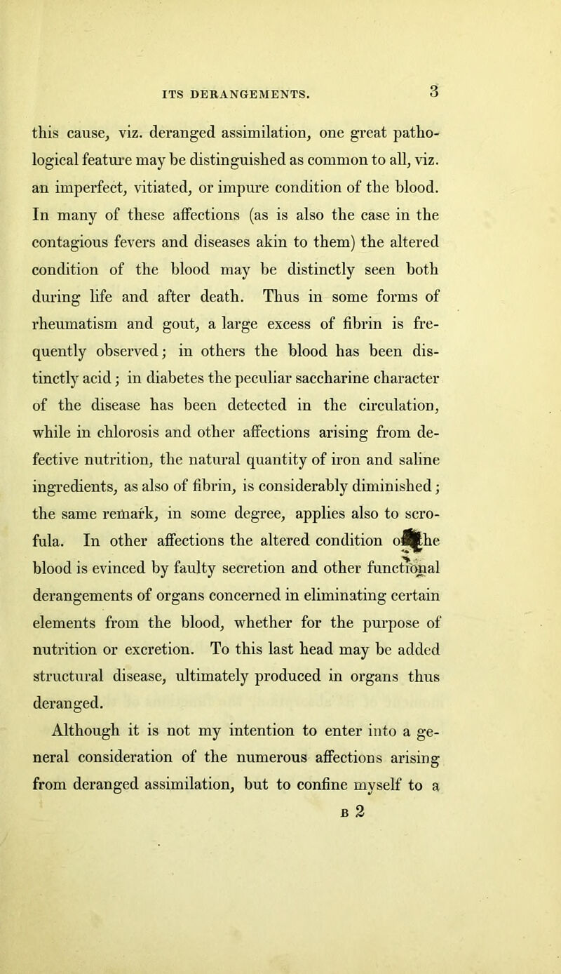 this cause, viz. deranged assimilation, one great patho- logical feature may be distinguished as common to all, viz. an imperfect, vitiated, or impure condition of the blood. In many of these affections (as is also the case in the contagious fevers and diseases akin to them) the altered condition of the blood may be distinctly seen both during life and after death. Thus in some forms of rheumatism and gout, a large excess of fibrin is fre- quently observed; in others the blood has been dis- tinctly acid; in diabetes the peculiar saccharine character of the disease has been detected in the circulation, while in chlorosis and other affections arising from de- fective nutrition, the natural quantity of iron and saline ingredients, as also of fibrin, is considerably diminished; the same remark, in some degree, applies also to scro- fula. In other affections the altered condition o^|he blood is evinced by faulty secretion and other functional derangements of organs concerned in eliminating certain elements from the blood, whether for the purpose of nutrition or excretion. To this last head may be added structural disease, ultimately produced in organs thus deranged. Although it is not my intention to enter into a ge- neral consideration of the numerous affections arising from deranged assimilation, but to confine myself to a b 2