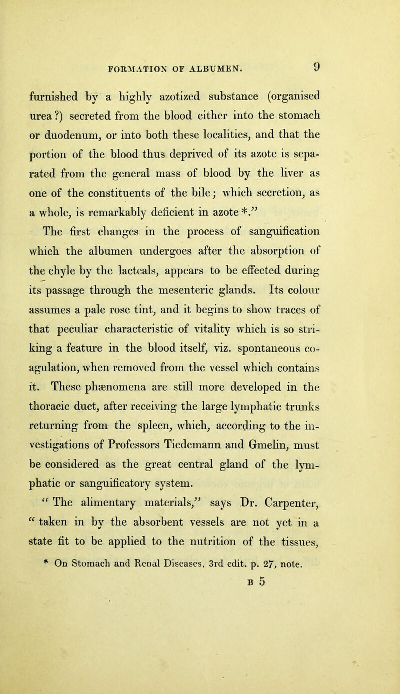 furnished by a highly azotized substance (organised urea ?) secreted from the blood either into the stomach or duodenum, or into both these localities, and that the portion of the blood thus deprived of its azote is sepa- rated from the general mass of blood by the liver as one of the constituents of the bile; which secretion, as a whole, is remarkably deficient in azote The first changes in the process of sanguification which the albumen undergoes after the absorption of the chyle by the lacteals, appears to be effected during its passage through the mesenteric glands. Its colour assumes a pale rose tint, and it begins to show traces of that peculiar characteristic of vitality which is so stri- king a feature in the blood itself, viz. spontaneous co- agulation, when removed from the vessel which contains it. These phsenomena are still more developed in the thoracic duct, after receiving the large lymphatic trunks returning from the spleen, which, according to the in- vestigations of Professors Tiedemann and Gmelin, must be considered as the great central gland of the lym- phatic or sanguificatory system. “ The alimentary materials/’ says Dr. Carpenter, “ taken in by the absorbent vessels are not yet in a state fit to be applied to the nutrition of the tissues, * On Stomach and Renal Diseases, 3rd edit. p. 27, note. B 5