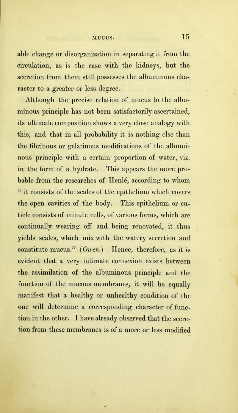 able change or disorganization in separating it from the circulation, as is the case with the kidneys, but the secretion from them still possesses the albuminous cha- racter to a greater or less degree. Although the precise relation of mucus to the albu- minous principle has not been satisfactorily ascertained, its ultimate composition shows a very close analogy with this, and that in all probability it is nothing else than the fibrinous or gelatinous modifications of the albumi- nous principle with a certain proportion of water, viz. in the form of a hydrate. This appears the more pro- bable from the researches of Henle, according to whom “ it consists of the scales of the epithelium which covers the open cavities of the body. This epithelium or cu- ticle consists of minute cells, of various forms, which are continually wearing off and being renovated, it thus yields scales, which mix with the watery secretion and constitute mucus.” {Owen.) Hence, therefoi'e, as it is evident that a very intimate connexion exists between the assimilation of the albuminous principle and the function of the mucous membranes, it will be equally manifest that a healthy or unhealthy condition of the one will determine a corresponding character of func- tion in the other. I have already observed that the secre- tion from these membranes is of a more or less modified