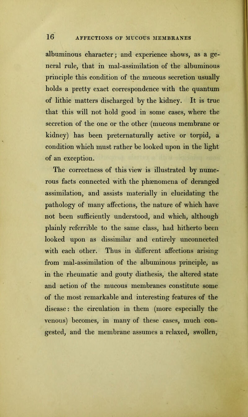 albuminous character; and experience shows, as a ge- neral rule, that in mal-assimilation of the albuminous principle this condition of the mucous secretion usually holds a pretty exact correspondence with the quantum of lithie matters discharged by the kidney. It is true that this will not hold good in some cases, where the secretion of the one or the other (mucous membrane or kidney) has been preternaturally active or torpid, a condition which must rather be looked upon in the light of an exception. The correctness of this view is illustrated by nume- rous facts connected with the phsenomena of deranged assimilation, and assists materially in elucidating the pathology of many affections, the nature of which have not been sufficiently understood, and which, although plainly referrible to the same class, had hitherto been looked upon as dissimilar and entirely unconnected with each other. Thus in different affections arising from mal-assimilation of the albuminous principle, as in the rheumatic and gouty diathesis, the altered state and action of the mucous membranes constitute some of the most remarkable and interesting features of the disease: the circulation in them (more especially the venous) becomes, in many of these cases, much con- gested, and the membrane assumes a relaxed, swollen,