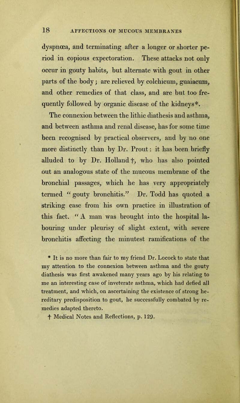dyspnoea, and terminating after a longer or shorter pe- riod in copious expectoration. These attacks not only occur in gouty habits, but alternate with gout in other parts of the body; are relieved by colchicum, guaiacum, and other remedies of that class, and are but too fre- quently followed by organic disease of the kidneys*. The connexion between the lithic diathesis and asthma, and between asthma and renal disease, has for some time been recognised by practical observers, and by no one more distinctly than by Dr. Prout: it has been briefly alluded to by Dr. Holland f, who has also pointed out an analogous state of the mucous membrane of the bronchial passages, which he lias very appropriately termed “ gouty bronchitis.” Dr. Todd has quoted a striking case from his own practice in illustration of this fact. “ A man was brought into the hospital la- bouring under pleurisy of slight extent, with severe bronchitis affecting the minutest ramifications of the * It is no more than fair to my friend Dr. Locock to state that my attention to the connexion between asthma and the gouty diathesis was first awakened many years ago by his relating to me an interesting case of inveterate asthma, which had defied all treatment, and which, on ascertaining the existence of strong he- reditary predisposition to gout, he successfully combated by re- medies adapted thereto. •f Medical Notes and Reflections, p. 129.