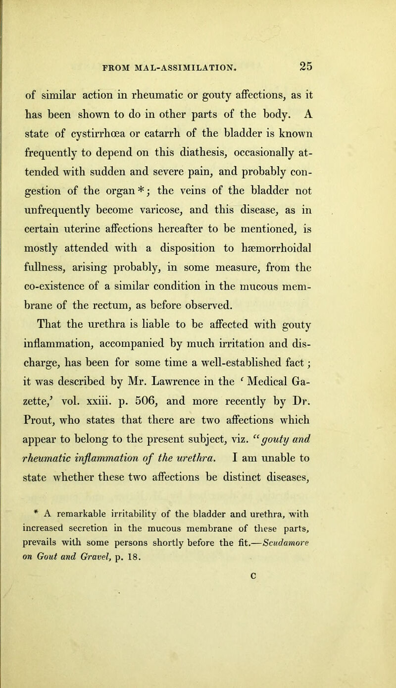of similar action in rheumatic or gouty affections, as it has been shown to do in other parts of the body. A state of cystirrhcea or catarrh of the bladder is known frequently to depend on this diathesis, occasionally at- tended with sudden and severe pain, and probably con- gestion of the organ *; the veins of the bladder not unfrequently become varicose, and this disease, as in certain uterine affections hereafter to be mentioned, is mostly attended with a disposition to hsemorrhoidal fullness, arising probably, in some measure, from the co-existence of a similar condition in the mucous mem- brane of the rectum, as before observed. That the urethra is liable to be affected with gouty inflammation, accompanied by much irritation and dis- charge, has been for some time a well-established fact; it was described by Mr. Lawrence in the ‘ Medical Ga- zette/ vol. xxiii. p. 506, and more recently by Dr. Prout, who states that there are two affections which appear to belong to the present subject, viz. “gouty and rheumatic inflammation of the urethra. I am unable to state whether these two affections be distinct diseases, * A remarkable irritability of the bladder and urethra, with increased secretion in the mucous membrane of these parts, prevails with some persons shortly before the fit.—Scudamore on Gout and Gravel, p. 18. C