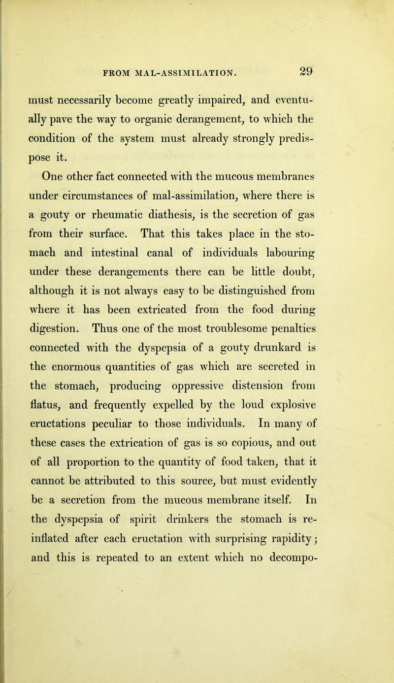 must necessarily become greatly impaired, and eventu- ally pave the way to organic derangement, to which the condition of the system must already strongly predis- pose it. One other fact connected with the mucous membranes under circumstances of mal-assimilation, where there is a gouty or rheumatic diathesis, is the secretion of gas from them surface. That this takes place in the sto- mach and intestinal canal of individuals labouring under these derangements there can be little doubt, although it is not always easy to be distinguished from where it has been extricated from the food during digestion. Thus one of the most troublesome penalties connected with the dyspepsia of a gouty drunkard is the enormous quantities of gas which are secreted in the stomach, producing oppressive distension from flatus, and frequently expelled by the loud explosive eructations peculiar to those individuals. In many of these cases the extrication of gas is so copious, and out of all proportion to the quantity of food taken, that it cannot be attributed to this source, but must evidently be a secretion from the mucous membrane itself. In the dyspepsia of spirit drinkers the stomach is re- inflated after each eructation with surprising rapidity; and this is repeated to an extent which no decompo-