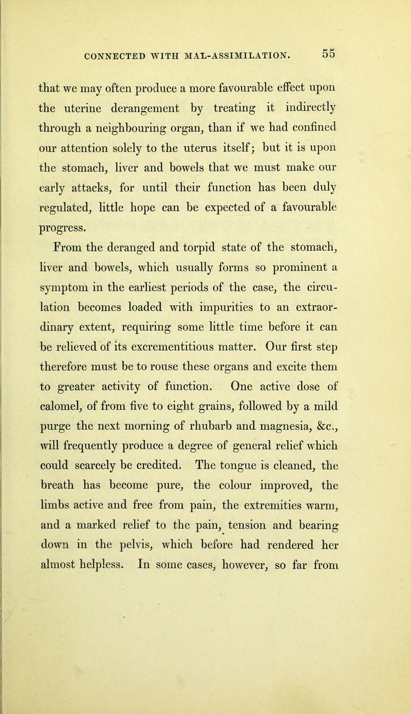 that we may often produce a more favourable effect upon the uterine derangement by treating it indirectly through a neighbouring organ, than if we had confined our attention solely to the uterus itself; but it is upon the stomach, liver and bowels that we must make our early attacks, for until their function has been duly regulated, little hope can be expected of a favourable progress. From the deranged and torpid state of the stomach, liver and bowels, which usually forms so prominent a symptom in the earliest periods of the case, the circu- lation becomes loaded with impurities to an extraor- dinary extent, requiring some little time before it can be relieved of its excrementitious matter. Our first step therefore must be to rouse these organs and excite them to greater activity of function. One active dose of calomel, of from five to eight grains, followed by a mild purge the next morning of rhubarb and magnesia, &c., will frequently produce a degree of general relief which could scarcely be credited. The tongue is cleaned, the breath has become pure, the colour improved, the limbs active and free from pain, the extremities warm, and a marked relief to the pain, tension and bearing down in the pelvis, which before had rendered her almost helpless. In some cases, however, so far from