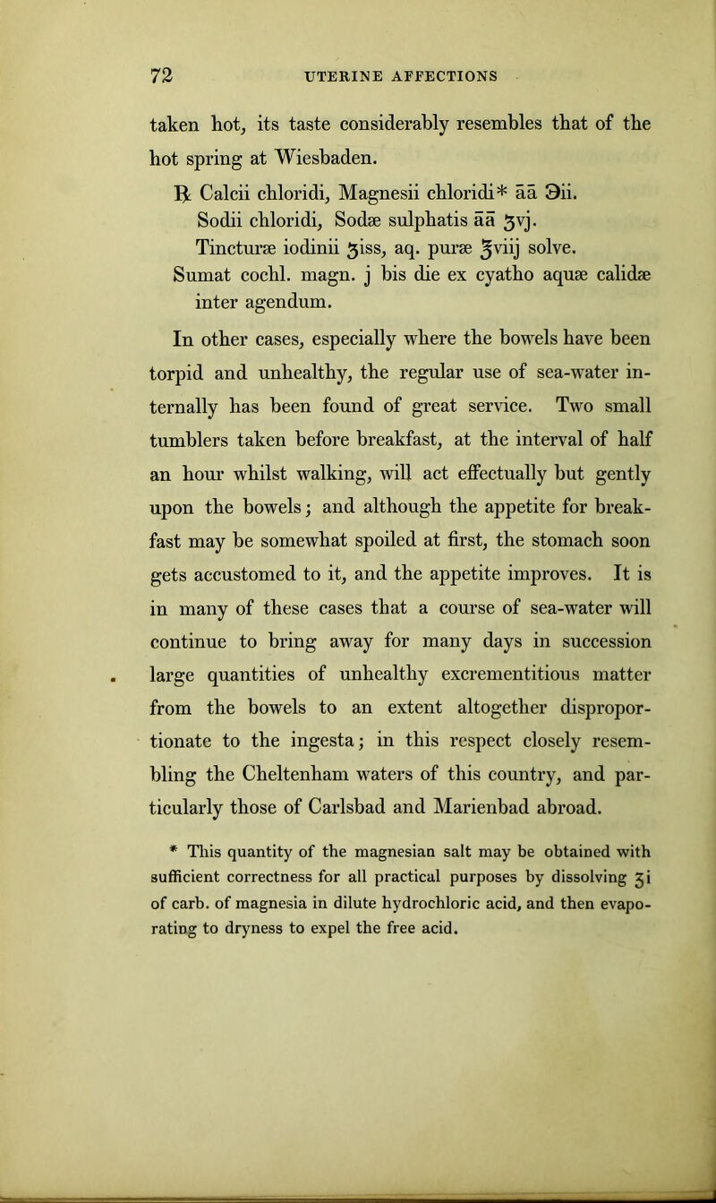 taken hot, its taste considerably resembles that of the hot spring at Wiesbaden. Ik Calcii chloridi, Magnesii chloridi* aa 9ii. Sodii chloridi, Soda sulphatis aa 3vj. Tincturse iodinii 3iss, aq. purse 5yiij solve. Sumat cocbl. magn. j bis die ex cyatbo aqua calida inter agendum. In other cases, especially where the bowels have been torpid and unhealthy, the regular use of sea-water in- ternally has been found of great service. Two small tumblers taken before breakfast, at the interval of half an hour whilst walking, will act effectually but gently upon the bowels; and although the appetite for break- fast may be somewhat spoiled at first, the stomach soon gets accustomed to it, and the appetite improves. It is in many of these cases that a course of sea-water will continue to bring away for many days in succession large quantities of unhealthy excrementitious matter from the bowels to an extent altogether dispropor- tionate to the ingesta; in this respect closely resem- bling the Cheltenham waters of this country, and par- ticularly those of Carlsbad and Marienbad abroad. * Tliis quantity of the magnesian salt may be obtained with sufficient correctness for all practical purposes by dissolving Ji of carb. of magnesia in dilute hydrochloric acid, and then evapo- rating to dryness to expel the free acid.