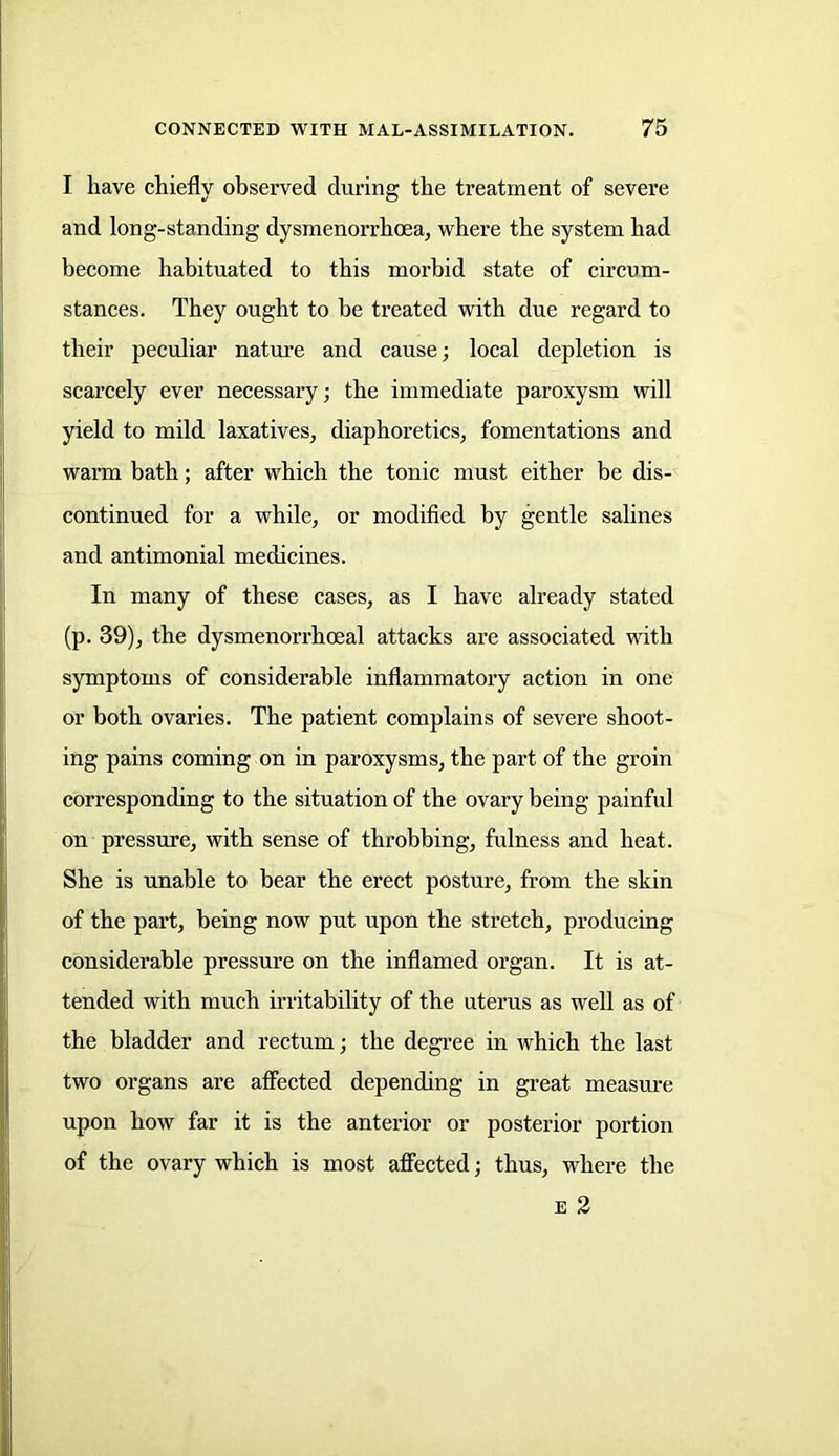 I have chiefly observed during the treatment of severe and long-standing dysrnenorrhoea, where the system had become habituated to this morbid state of circum- stances. They ought to be treated with due regard to their peculiar nature and cause; local depletion is scarcely ever necessary; the immediate paroxysm will yield to mild laxatives, diaphoretics, fomentations and warm bath; after which the tonic must either be dis- continued for a while, or modified by gentle salines and antimonial medicines. In many of these cases, as I have already stated (p. 39), the dysmenorrhceal attacks are associated with symptoms of considerable inflammatory action in one or both ovaries. The patient complains of severe shoot- ing pains coming on in paroxysms, the part of the groin corresponding to the situation of the ovary being painful on pressure, with sense of throbbing, fulness and heat. She is unable to bear the erect posture, from the skin of the part, being now put upon the stretch, producing considerable pressure on the inflamed organ. It is at- tended with much irritability of the uterus as well as of the bladder and rectum; the degree in which the last two organs are affected depending in great measure upon how far it is the anterior or posterior portion of the ovary which is most affected; thus, where the e 2