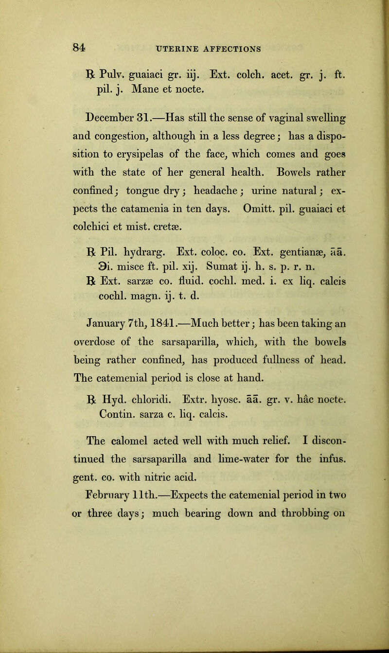 R Pulv. guaiaci gr. iij. Ext. colch. acet. gr. j. ft. pil. j. Mane et nocte. December 31.—Has still tbe sense of vaginal swelling and congestion, although in a less degree; has a dispo- sition to erysipelas of the face, which comes and goes with the state of her general health. Bowels rather confined; tongue dry; headache; urine natural; ex- pects the catamenia in ten days. Omitt. pil. guaiaci et colchici et mist, cretse. R Pil. hydrarg. Ext. coloc. co. Ext. gentian*, fia. 9i. misce ft. pil. xij. Sumat ij. h. s. p. r. n. R Ext. sarzse co. fluid, cochl. med. i. ex liq. calcis cochl. magn. ij. t. d. January 7th, 1841.—Much better; has been taking an overdose of the sarsaparilla, which, with the bowels being rather confined, has produced fullness of head. The catemenial period is close at hand. R Hyd. chloridi. Extr. hyosc. aa. gr. v. hac nocte. Contin. sarza c. liq. calcis. The calomel acted well with much relief. I discon- tinued the sarsaparilla and lime-water for the infus. gent. co. with nitric acid. February 11th.—Expects the catemenial period in two or three days; much bearing down and throbbing on