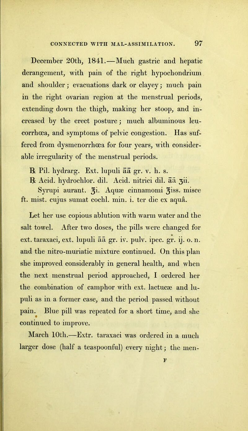 December 20th, 1841.—Much gastric and hepatic derangement, with pain of the right hypochondrium and shoulder; evacuations dark or clayey; much pain in the right ovarian region at the menstrual periods, extending down the thigh, making her stoop, and in- creased by the erect posture; much albuminous leu- corrhoea, and symptoms of pelvic congestion. Has suf- fered from dysmenorrhoea for four years, with consider- able irregularity of the menstrual periods. R Pil. hydrarg. Ext. lupuli aa gr. v. h. s. R Acid, hydrochlor. dil. Acid, nitrici dil. aa 3ii, Syrupi aurant. Aquse cinnamomi ^iss. misce ft. mist, cujus sumat cochl. min. i. ter die ex aqua. Let her use copious ablution with warm water and the salt towel. After two doses, the pills were changed for ext. taraxaci, ext. lupuli aa gr. iv. pulv. ipec. gr. ij. o. n. and the nitro-muriatic mixture continued. On this plan she improved considerably in general health, and when the next menstrual period approached, I ordered her the combination of camphor with ext. lactucse and lu- puli as in a former case, and the period passed without pain. Blue pill was repeated for a short time, and she continued to improve. March 10th.—Extr. taraxaci was ordered in a much larger dose (half a teaspoonful) every night; the men- F