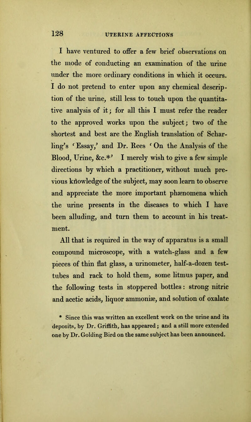 I have ventured to offer a few brief observations on the mode of conducting an examination of the urine under the more ordinary conditions in which it occurs. I do not pretend to enter upon any chemical descrip- tion of the urine, still less to touch upon the quantita- tive analysis of it; for all this I must refer the reader to the approved works upon the subject; two of the shortest and best are the English translation of Schar- ling’s ‘ Essay/ and Dr. Rees ‘ On the Analysis of the Blood, Urine, &c.*’ I merely wish to give a few simple directions by which a practitioner, without much pre- vious knowledge of the subject, may soon learn to observe and appreciate the more important phsenomena which the urine presents in the diseases to which I have been alluding, and turn them to account in his treat- ment. All that is required in the way of apparatus is a small compound microscope, with a watch-glass and a few pieces of thin flat glass, a urinometer, half-a-dozen test- tubes and rack to hold them, some litmus paper, and the following tests in stoppered bottles: strong nitric and acetic acids, liquor ammonite, and solution of oxalate * Since this was written an excellent work on the urine and its deposits, by Dr. Griffith, has appeared; and a still more extended one by Dr. Golding Bird on the same subject has been announced.