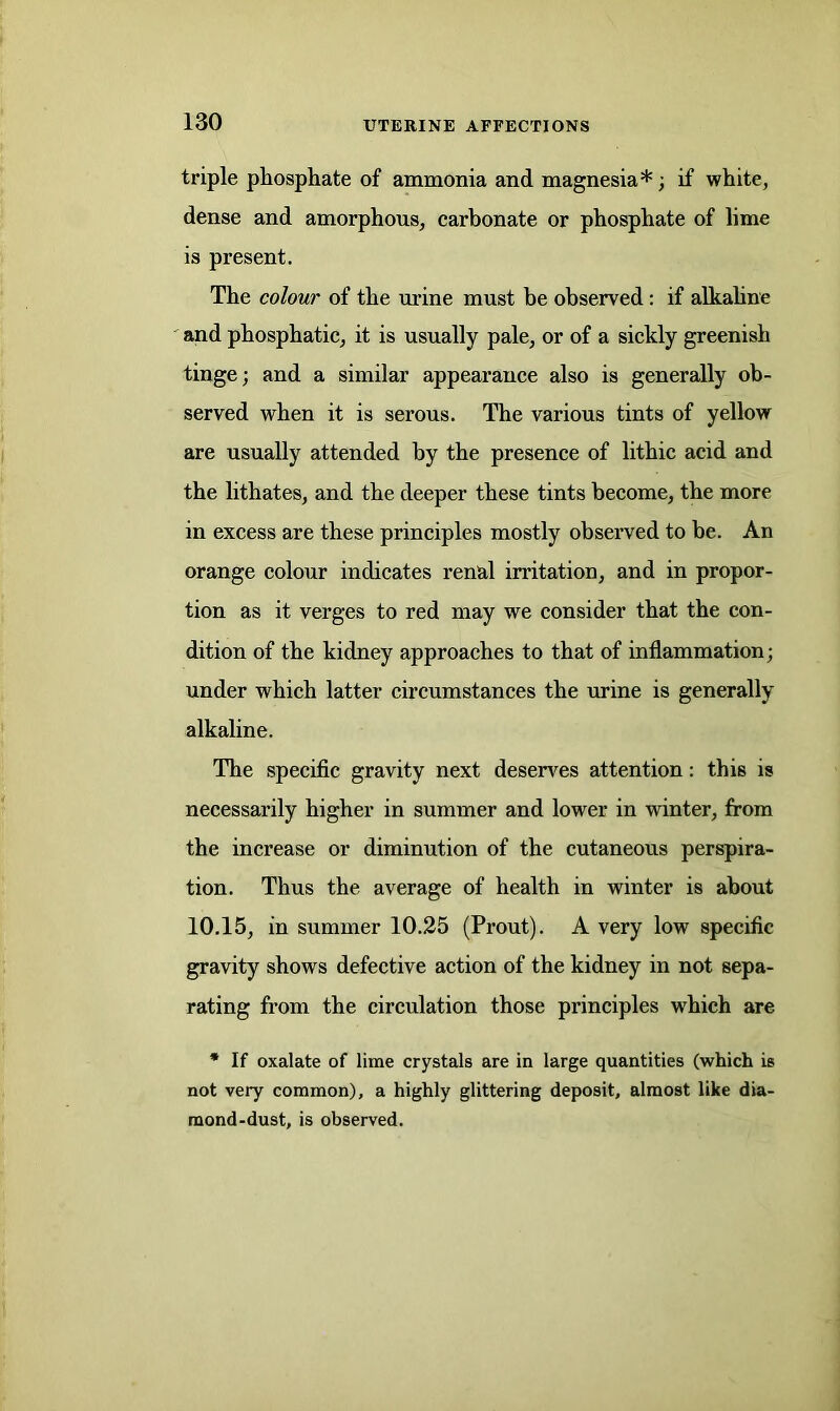triple phosphate of ammonia and magnesia*; if white, dense and amorphous, carbonate or phosphate of lime is present. The colour of the mine must be observed: if alkaline and phosphatic, it is usually pale, or of a sickly greenish tinge; and a similar appearance also is generally ob- served when it is serous. The various tints of yellow are usually attended by the presence of lithic acid and the lithates, and the deeper these tints become, the more in excess are these principles mostly observed to be. An orange colour indicates renal irritation, and in propor- tion as it verges to red may we consider that the con- dition of the kidney approaches to that of inflammation; under which latter circumstances the urine is generally alkaline. The specific gravity next deserves attention: this is necessarily higher in summer and lower in winter, from the increase or diminution of the cutaneous perspira- tion. Thus the average of health in winter is about 10.15, in summer 10.25 (Prout). A very low specific gravity shows defective action of the kidney in not sepa- rating from the circulation those principles w'hich are * If oxalate of lime crystals are in large quantities (which is not very common), a highly glittering deposit, almost like dia- mond-dust, is observed.