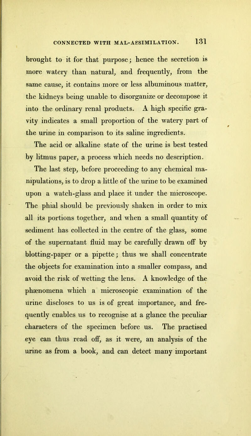 brought to it for that purpose; hence the secretion is more watery than natural, and frequently, from the same cause, it contains more or less albuminous matter, the kidneys being unable to disorganize or decompose it into the ordinary renal products. A high specific gra- vity indicates a small proportion of the watery part of the urine in comparison to its saline ingredients. The acid or alkaline state of the urine is best tested by litmus paper, a process which needs no description. The last step, before proceeding to any chemical ma- nipulations, is to drop a little of the urine to be examined upon a watch-glass and place it under the microscope. The phial should be previously shaken in order to mix all its portions together, and when a small quantity of sediment has collected in the centre of the glass, some of the supernatant fluid may be carefully drawn off by blotting-paper or a pipette; thus we shall concentrate the objects for examination into a smaller compass, and avoid the risk of wetting the lens. A knowledge of the phsenomena which a microscopic examination of the urine discloses to us is of great importance, and fre- quently enables us to recognise at a glance the peculiar characters of the specimen before us. The practised eye can thus read off, as it were, an analysis of the urine as from a book, and can detect many important