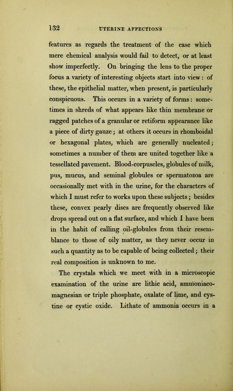 features as regards the treatment of the case which mere chemical analysis would fail to detect, or at least show imperfectly. On bringing the lens to the proper focus a variety of interesting objects start into view : of these, the epithelial matter, when present, is particularly conspicuous. This occurs in a variety of forms : some- times in shreds of what appears like thin membrane or ragged patches of a granular or retiform appearance like a piece of dirty gauze; at others it occurs in rhomboidal or hexagonal plates, which are generally nucleated; sometimes a number of them are united together like a tessellated pavement. Blood-corpuscles, globules of milk, pus, mucus, and seminal globules or spermatozoa are occasionally met with in the urine, for the characters of which I must refer to works upon these subjects; besides these, convex pearly discs are frequently observed like drops spread out on a flat surface, and which I have been in the habit of calling oil-globules from their resem- blance to those of oily matter, as they never occur in such a quantity as to be capable of being collected; their real composition is unknown to me. The crystals which we meet with in a microscopic examination of the mine are lithic acid, amnioniaco- magnesian or triple phosphate, oxalate of lime, and cys- tine or cystic oxide. Lithate of ammonia occurs in a