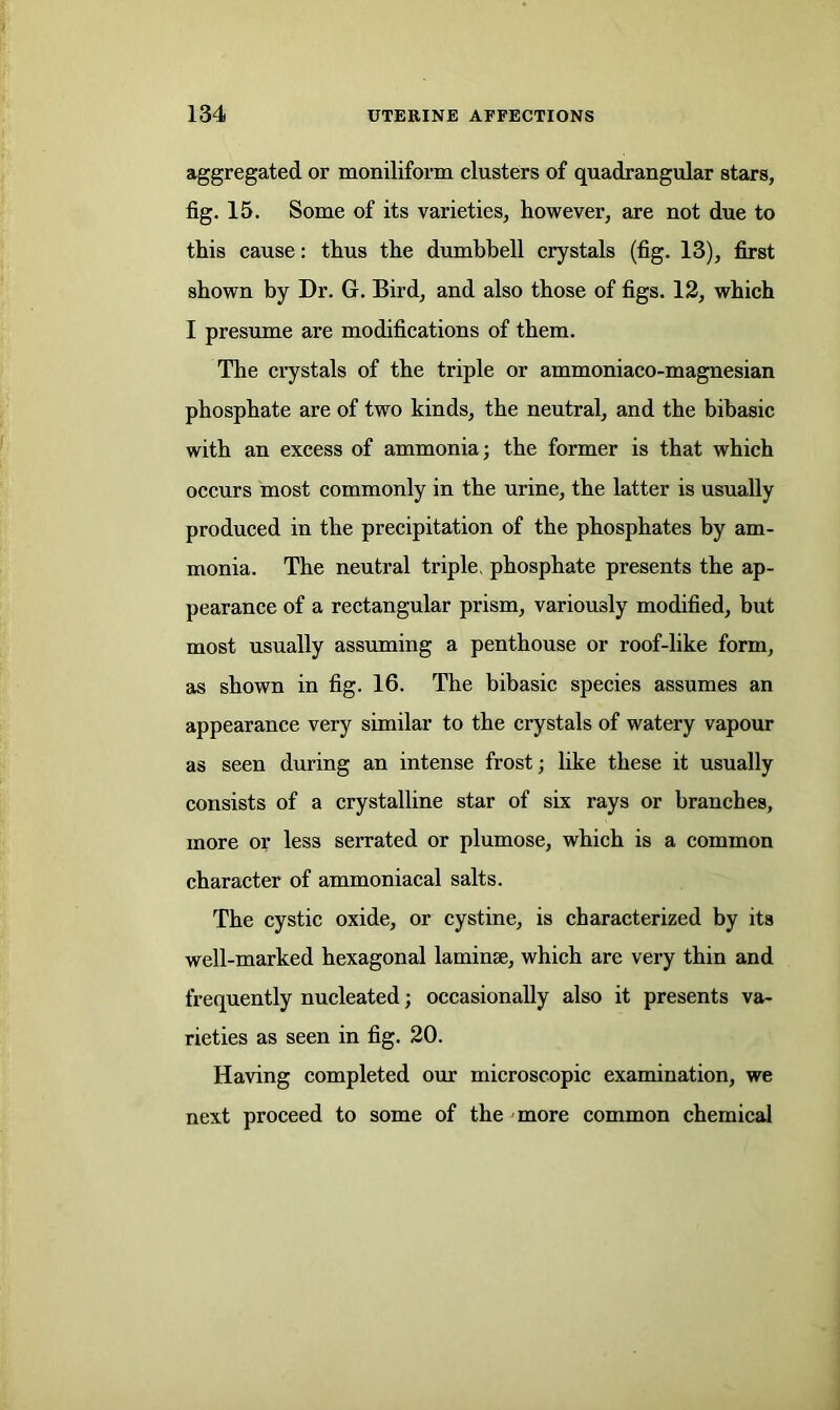 aggregated, or moniliform clusters of quadrangular stars, fig. 15. Some of its varieties, however, are not due to this cause: thus the dumbbell crystals (fig. 13), first shown by Dr. G. Bird, and also those of figs. 12, which I presume are modifications of them. The crystals of the triple or ammoniaco-magnesian phosphate are of two kinds, the neutral, and the bibasic with an excess of ammonia; the former is that which occurs most commonly in the urine, the latter is usually produced in the precipitation of the phosphates by am- monia. The neutral triple, phosphate presents the ap- pearance of a rectangular prism, variously modified, but most usually assuming a penthouse or roof-like form, as shown in fig. 16. The bibasic species assumes an appearance very similar to the crystals of watery vapour as seen during an intense frost; like these it usually consists of a crystalline star of six rays or branches, more or less serrated or plumose, which is a common character of ammoniacal salts. The cystic oxide, or cystine, is characterized by its well-marked hexagonal laminae, which are very thin and frequently nucleated; occasionally also it presents va- rieties as seen in fig. 20. Having completed our microscopic examination, we next proceed to some of the more common chemical