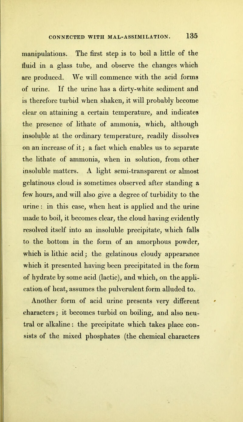 manipulations. The first step is to boil a little of the fluid in a glass tube, and observe the changes which are produced. We will commence with the acid forms of urine. If the urine has a dirty-white sediment and is therefore turbid when shaken, it will probably become clear on attaining a certain temperature, and indicates the presence of lithate of ammonia, which, although insoluble at the ordinary temperature, readily dissolves on an increase of it; a fact which enables us to separate the lithate of ammonia, when in solution, from other insoluble matters. A light semi-transparent or almost gelatinous cloud is sometimes observed after standing a few hours, and will also give a degree of turbidity to the urine : in this case, when heat is applied and the urine made to boil, it becomes clear, the cloud having evidently resolved itself into an insoluble precipitate, which falls to the bottom in the form of an amorphous powder, which is lithic acid; the gelatinous cloudy appearance which it presented having been precipitated in the form of hydrate by some acid (lactic), and which, on the appli- cation of heat, assumes the pulverulent form alluded to. Another form of acid urine presents very different characters; it becomes turbid on boiling, and also neu- tral or alkaline: the precipitate which takes place con- sists of the mixed phosphates (the chemical characters