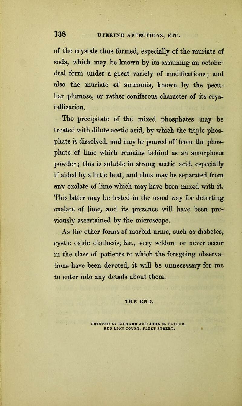 UTERTNE AFFECTIONS, ETC. of the crystals thus formed, especially of the muriate of soda, which may be known by its assuming an octohe- dral form under a great variety of modifications; and also the muriate of ammonia, known by the pecu- liar plumose, or rather coniferous character of its crys- tallization. The precipitate of the mixed phosphates may be treated with dilute acetic acid, by which the triple phos- phate is dissolved, and may be poured off from the phos- phate of lime which remains behind as an amorphous powder; this is soluble in strong acetic acid, especially if aided by a little heat, and thus may be separated from any oxalate of lime which may have been mixed with it. This latter may be tested in the usual way for detecting oxalate of lime, and its presence will have been pre- viously ascertained by the microscope. . As the other forms of morbid urine, such as diabetes, cystic oxide diathesis, &c., very seldom or never occur in the class of patients to which the foregoing observa- tions have been devoted, it will be unnecessary for me to enter into any details about them. THE END. PRINTED BY RICHARD AND JOHN E. TAYLOR, RED LION COURT, FLEET STREET.