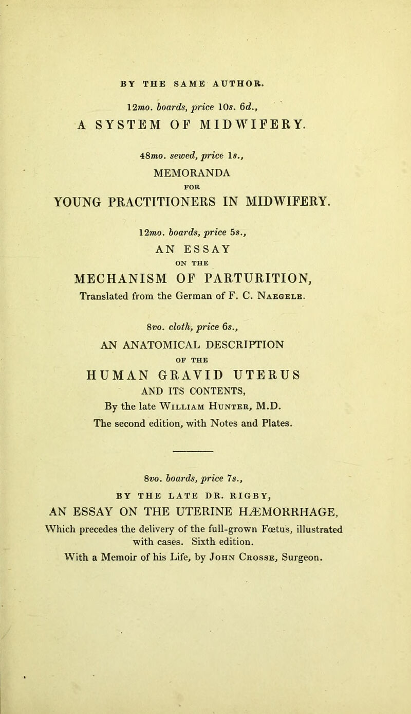 12mo. boards, price 10s. 6d., A SYSTEM OE MIDWIFERY. 48mo. sewed, price Is., MEMORANDA FOR YOUNG PRACTITIONERS IN MIDWIFERY. 12wio. boards, price 5s., AN ESSAY ON THE MECHANISM OF PARTURITION, Translated from the German of F. C. Naegele. 8vo. cloth, price 6s., AN ANATOMICAL DESCRIPTION OF THE HUMAN GRAVID UTERUS AND ITS CONTENTS, By the late William Hunter, M.D. The second edition, with Notes and Plates. 8vo. boards, price 7s., BY THE LATE DR. RIGBY, AN ESSAY ON THE UTERINE HAEMORRHAGE, Which precedes the delivery of the full-grown Foetus, illustrated with cases. Sixth edition. With a Memoir of his Life, by John Crosse, Surgeon.