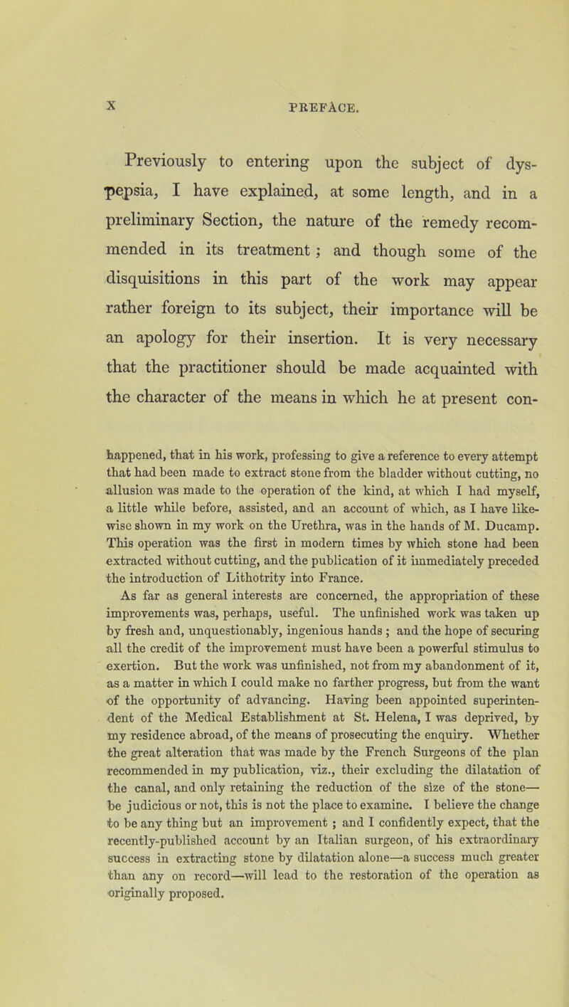 Previously to entering upon the subject of dys- pepsia, I have explained, at some length, and in a preliminary Section, the nature of the remedy recom- mended in its treatment; and though some of the disquisitions in this part of the work may appear rather foreign to its subject, their importance will be an apology for their insertion. It is very necessary that the practitioner should be made acquainted with the character of the means in which he at present con- happened, that in his work, professing to give a reference to every attempt that had been made to extract stone from the bladder without cutting, no allusion was made to the operation of the kind, at which I had myself, a little while before, assisted, and an account of which, as I have like- wise shown in my work on the Urethra, was in the hands of M. Ducamp. This operation was the first in modern times by which stone had been extracted without cutting, and the publication of it immediately preceded the introduction of Lithotrity into France. As far as general interests are concerned, the appropriation of these improvements was, perhaps, useful. The unfinished work was taken up by fresh and, unquestionably, ingenious hands ; and the hope of securing all the credit of the improvement must have been a powerful stimulus to exertion. But the work was unfinished, not from my abandonment of it, as a matter in which I could make no farther progress, but from the want ■of the opportunity of advancing. Having been appointed superinten- dent of the Medical Establishment at St. Helena, I was deprived, by my residence abroad, of the means of prosecuting the enquiry. Whether the great alteration that was made by the French Surgeons of the plan recommended in my publication, viz., their excluding the dilatation of the canal, and only retaining the reduction of the size of the stone— be judicious or not, this is not the place to examine. I believe the change to be any thing but an improvement ; and I confidently expect, that the recently-published account by an Italian surgeon, of his extraordinary success in extracting stone by dilatation alone—a success much greater than any on record—will lead to the restoration of the operation as originally proposed.