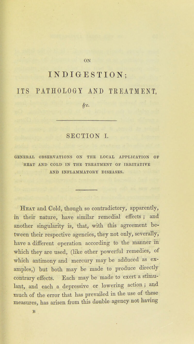 ON INDIGESTION; ITS PATHOLOGY AND TREATMENT, Sfc. SECTION I. GENERAL OBSERVATIONS ON THE LOCAL APPLICATION OF HEAT AND COLD IN THE TREATMENT OF IRRITATIVE AND INFLAMMATORY DISEASES. Heat and Cold, though so contradictory, apparently, in their nature, have similar remedial effects ; and another singularity is, that, with this agreement be- tween them respective agencies, they not only, severally, have a different operation according to the manner in which they are used, (like other powerful remedies, of which antimony and mercury may be adduced as ex- amples,) but both may be made to produce directly contrary effects. Each may be made to exert a stimu- lant, and each a depressive or lowering action; and much of the error that has prevailed in the use of these measures, has arisen from this double agency not having B