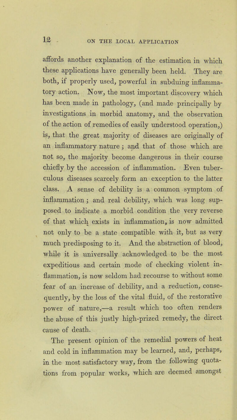 affords another explanation of the estimation in which these applications have generally been held. They are both, if properly used, powerful in subduing inflamma- tory action. Now, the most important discovery which has been made in pathology, (and made principally by investigations in morbid anatomy, and the observation of the action of remedies of easily understood operation,) is, that the great majority of diseases are originally of an inflammatory nature ; and that of those which are not so, the majority become dangerous in their course chiefly by the accession of inflammation. Even tuber- culous diseases scarcely form an exception to the latter class. A sense of debility is a common symptom of inflammation; and real debility, which was long sup- posed to indicate a morbid condition the very reverse of that which exists in inflammation, is now admitted not only to be a state compatible with it, but as very much predisposing to it. And the abstraction of blood, while it is universally acknowledged to be the most expeditious and certain mode of checking violent in- flammation, is now seldom had recourse to without some fear of an increase of debility, and a reduction, conse- quently, by the loss of the vital fluid, of the restorative power of nature,—a result which too often renders the abuse of this justly high-prized remedy, the direct cause of death. The present opinion of the remedial powers of heat and cold in inflammation may be learned, and, perhaps, in the most satisfactory way, from the following quota- tions from popular works, which are deemed amongst