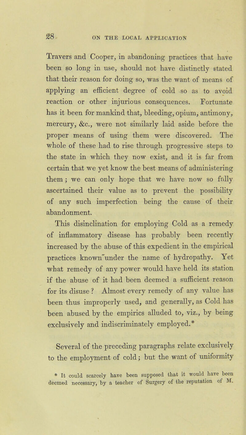 28- Travers and Cooper, in abandoning practices that have been so long in use, should not have distinctly stated that their reason for doing so, was the want of means of applying an efficient degree of cold so as to avoid reaction or other injurious consequences. Fortunate has it been for mankind that, bleeding, opium, antimony, mercury, &c., were not similarly laid aside before the proper means of using them were discovered. The whole of these had to rise through progressive steps to the state in which they now exist, and it is far from certain that we yet know the best means of administering them ; we can only hope that we have now so fully ascertained their value as to prevent the possibility of any such imperfection being the cause of their abandonment. This disinclination for employing Cold as a remedy of inflammatory disease has probably been recently increased by the abuse of this expedient in the empirical practices known’under the name of hydropathy. Yet what remedy of any power would have held its station if the abuse of it had been deemed a sufficient reason for its disuse ? Almost every remedy of any value has been thus improperly used, and generally, as Cold has been abused by the empirics alluded to, viz., by being exclusively and indiscriminately employed.* Several of the preceding paragraphs relate exclusively to the employment of cold; but the want of uniformity * It could scarcely have been supposed that it would have been deemed necessary, by a teacher of Surgery of the reputation of M.