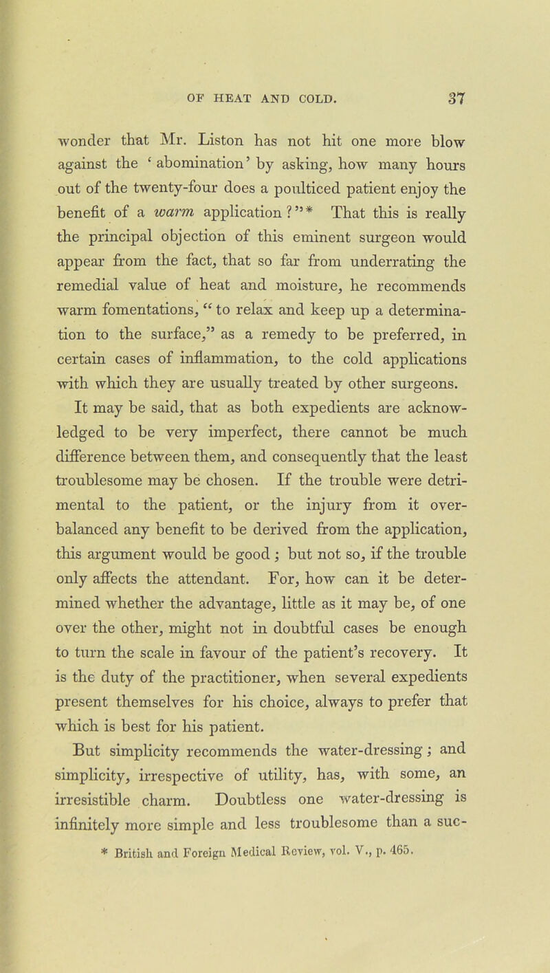 wonder that Mr. Liston has not hit one more blow against the ‘ abomination ’ by asking, how many hours out of the twenty-four does a poulticed patient enjoy the benefit of a warm application?”* That this is really the principal objection of this eminent surgeon would appear from the fact, that so far from underrating the remedial value of heat and moisture, he recommends warm fomentations, “ to relax and keep up a determina- tion to the surface,” as a remedy to be preferred, in certain cases of inflammation, to the cold applications with which they are usually treated by other surgeons. It may be said, that as both expedients are acknow- ledged to be very imperfect, there cannot be much difference between them, and consequently that the least troublesome may be chosen. If the trouble were detri- mental to the patient, or the injury from it over- balanced any benefit to be derived from the application, this argument would be good ; but not so, if the trouble only affects the attendant. For, how can it be deter- mined whether the advantage, little as it may be, of one over the other, might not in doubtful cases be enough to turn the scale in favour of the patient’s recovery. It is the duty of the practitioner, when several expedients present themselves for his choice, always to prefer that which is best for his patient. But simplicity recommends the water-dressing; and simplicity, irrespective of utility, has, with some, an irresistible charm. Doubtless one water-dressing is infinitely more simple and less troublesome than a suc- * British and Foreign Medical Review, vol. V., p. 465.